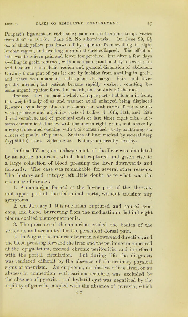 Poupart's ligament on right side; pain in micturition; temp, varies from 99-5° to 101-6°. June 22. No albuminuria. On June 29, 8^ oz. of thick yellow pus drawn off by aspirator from swelling in right lumbar region, and swelling in groin at once collapsed. The effect of this was to relieve pain and lower temperature ; but after a few days swelling in groin returned, with much pain; and on July 5 severe pain and tenderness in splenic region and general distension of abdomen. On July 6 one pint of pus let out by incision from swelling in groin, and there was abundant subsequent discharge. Pain and fever greatly abated; but patient became rapidly weaker; vomiting be- came urgent, aphthae formed in mouth, and on July 22 she died. Aidofsy.—Liver occupied whole of upper pai't of abdomen in front, but weighed only 58 oz. and was not at all enlarged, being displaced forwards by a large abscess in connection with caries of right trans- verse processes and adjoining parts of bodies of 10th, 11th, and 12th dorsal vertebrae, and of proximal ends of last three right ribs. • Ab- scess communicated below with opening in right groin, and above by a ragged ulcerated opening with a circumscribed cavity containing six ounces of pus in left pleura. Surface of liver marked by several deep (syphilitic) scars. Spleen 8 oz. Kidneys apparently healthy. In Case IV. a great enlargement of the liver was simulated by an aortic aneurism, which had ruptured and given rise to a large collection of blood pressing the liver downwards and forwards. The case was remarkable for several other reasons. The history and autopsy left little doubt as to what was the sequence of events : 1. An aneurjgm formed at the lower part of the thoracic and upper part of the abdominal aorta, without causing any symptoms. 2. On January 1 this aneurism ruptured and caused syn- cope, and blood burrowing from the mediastinum behind right pleura excited pleuropneumonia. 3. The pressure of the aneurism eroded the bodies of the vertebrte, and accounted for the persistent dorsal pain. 4. In August the aneurismburst in a downward direction,and the blood pressing forward the liver and the peritoneum appeared at the epigastrium, excited chronic peritonitis, and interfered with the portal circulation. But during life the diagnosis was rendered difficult by the absence of the ordinary physical signs of aneurism. An empyema, an abscess of the liver, or an abscess in connection with carious vertebraj, was excluded by the absence of pyrexia ; and hydatid cyst was negatived by the rapidity of growth, coupled with the absence of pyrexia, which c 2