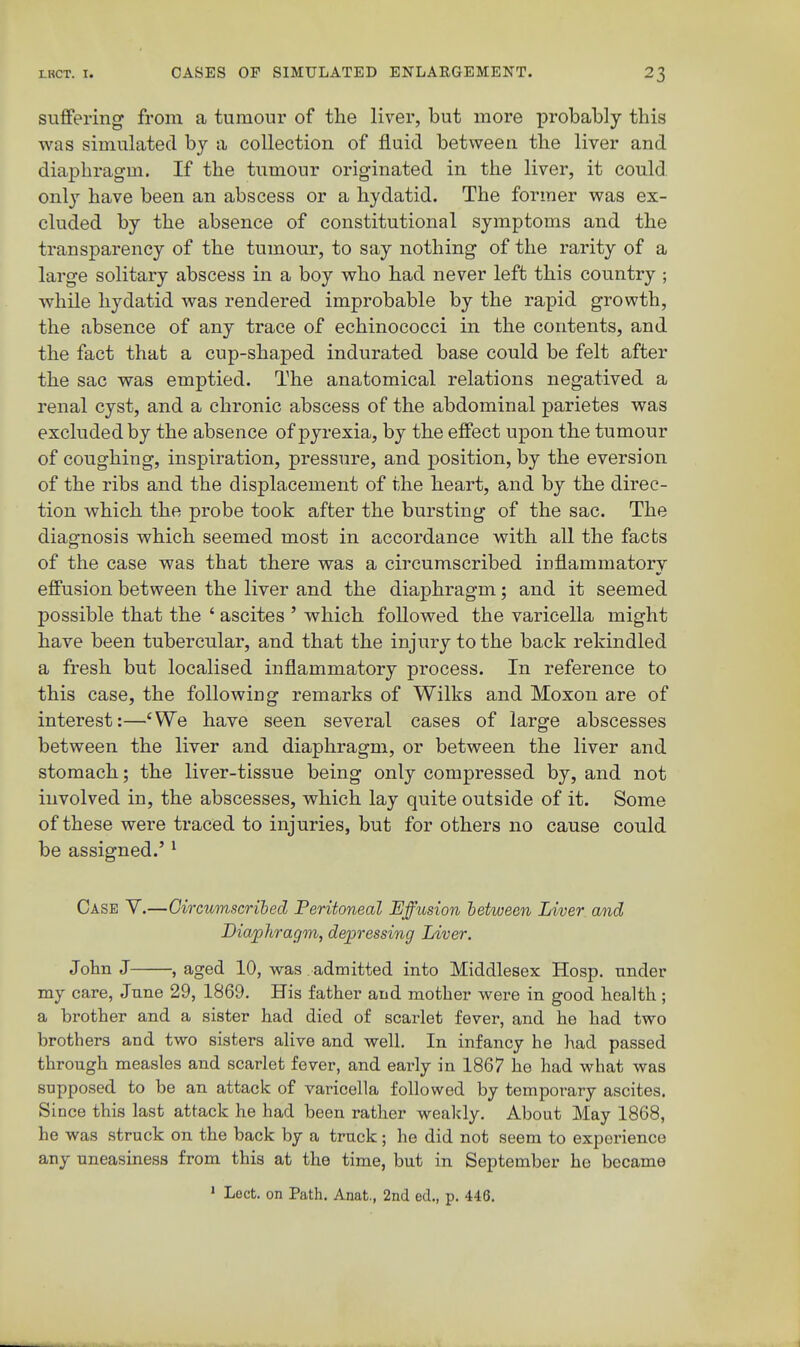 suffering from a tumour of the liver, but more probably this was simulated bj a collection of fluid between the liver and diaphragm. If the tumour originated in the liver, it could only have been an abscess or a hydatid. The former was ex- cluded by the absence of constitutional symptoms and the transparency of the tumour, to say nothing of the rarity of a large solitary abscess in a boy who had never left this country ; while hydatid was rendered improbable by the rapid growth, the absence of any trace of echinococci in the contents, and the fact that a cup-shaped indurated base could be felt after the sac was emptied. The anatomical relations negatived a renal cyst, and a chronic abscess of the abdominal parietes was excluded by the absence of pyrexia, by the effect upon the tumour of coughing, inspiration, pressure, and position, by the eversion of the ribs and the displacement of the heart, and by the direc- tion which the probe took after the bursting of the sac. The diagnosis which seemed most in accordance with all the facts of the case was that there was a circumscribed inflammatory effusion between the liver and the diaphragm; and it seemed possible that the ' ascites ' which followed the varicella might have been tubercular, and that the injury to the back rekindled a fresh but localised inflammatory process. In reference to this case, the following remarks of Wilks and Moxon are of interest:—'We have seen several cases of large abscesses between the liver and diaphragm, or between the liver and stomach; the liver-tissue being only compressed by, and not involved in, the abscesses, which lay quite outside of it. Some of these were traced to injuries, but for others no cause could be assigned.' ^ Case Y.—Oircumscrihed Peritoneal Effusion between Liver and Diajjhragm, depressing Liver. John J , aged 10, was admitted into Middlesex Hosp. under my care, June 29, 1869. His father and mother were in good health ; a brother and a sister had died of scarlet fever, and he had two brothers and two sisters alive and well. In infancy he had passed through measles and scarlet fever, and eai^ly in 1867 he had what was supposed to be an attack of varicella followed by temporary ascites. Since this last attack he had been rather weakly. About May 1868, he was struck on the back by a truck; he did not seem to experience any uneasiness from this at the time, but in September he became ' Lect. on Path. Anat., 2nd ed,, p. 446.