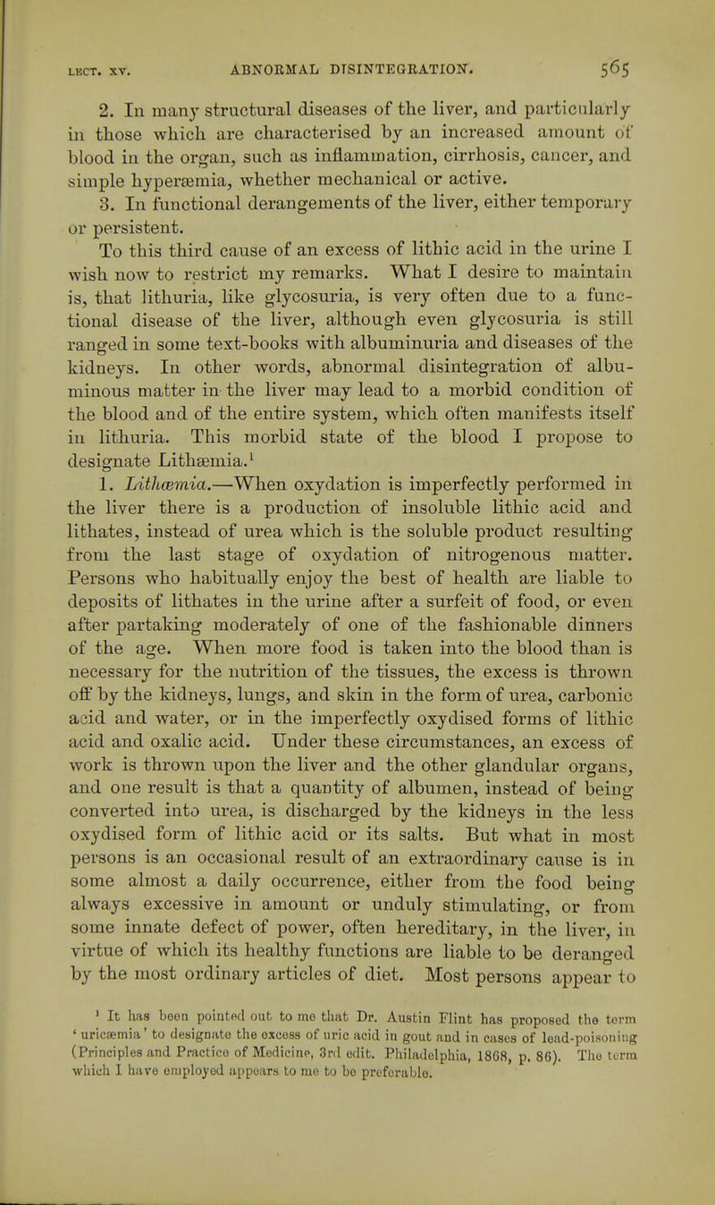 2. In many structural diseases of the liver, and particularly in those which are characterised by an increased amount of blood in the organ, such as inflammation, cirrhosis, cancer, and simple hypertemia, whether mechanical or active. 3. In functional derangements of the liver, either temporary or persistent. To this third cause of an excess of lithic acid in the urine I wish now to restrict my remarks. What I desire to maintain is, that lithuria, like glycosuria, is very often due to a func- tional disease of the liver, although even glycosuria is still ranged in some text-books with albuminuria and diseases of the kidneys. In other words, abnormal disintegration of albu- minous matter in the liver may lead to a morbid condition of the blood and of the entire system, which often manifests itself in lithuria. This morbid state of the blood I propose to designate Lithsemia. ^ 1. Lithcemia.—When oxydation is imperfectly performed in the liver there is a production of insoluble lithic acid and lithates, instead of urea which is the soluble product resulting from the last stage of oxydation of nitrogenous matter. Persons who habitually enjoy the best of health are liable to deposits of lithates in the urine after a surfeit of food, or even after partaking moderately of one of the fashionable dinners of the age. When more food is taken into the blood than is necessary for the nutrition of the tissues, the excess is thrown ofi* by the kidneys, lungs, and skin in the form of urea, carbonic acid and water, or in the imperfectly oxydised forms of lithic acid and oxalic acid. Under these circumstances, an excess of work is thrown upon the liver and the other glandular organs, and one result is that a quantity of albumen, instead of being converted into urea, is discharged by the kidneys in the less oxydised form of lithic acid or its salts. But what in most persons is an occasional result of an extraordinary cause is in some almost a daily occurrence, either from the food being always excessive in amount or unduly stimulating, or from some innate defect of power, often hereditary, in the liver, in virtue of which its healthy functions are liable to be deranged by the most ordinary articles of diet. Most persons appear to ' It has been pointed out to mo that Dr. Austin Flint has proposed the term ' uricsmia' to designate the excess of uric acid in gout and in cases of lead-pnisoiiiug (Principles and Practice of Medicine, Srd edit. Philadelphia, 1868, p. 86). The term