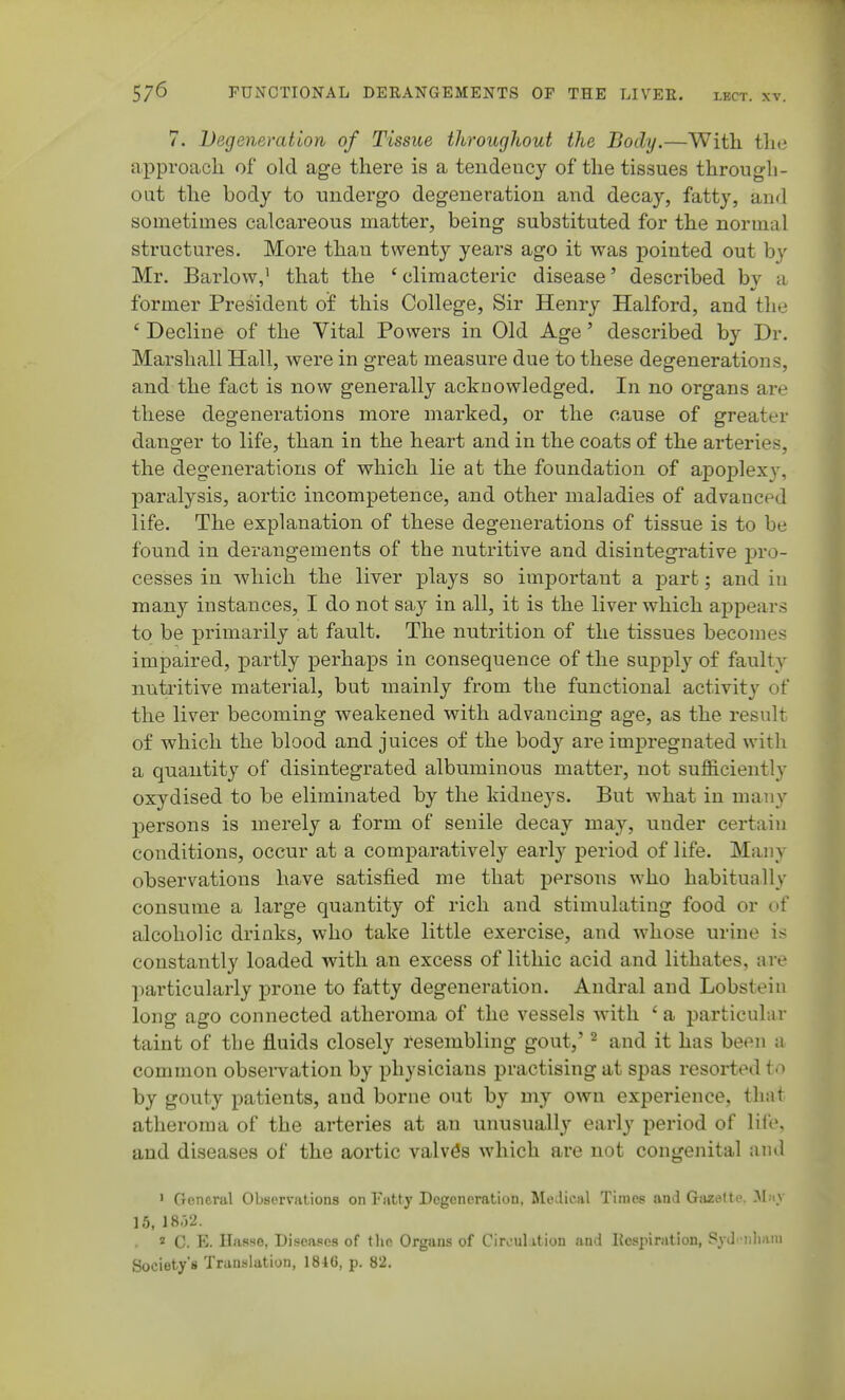 7. Degeneration of Tissue throughout the Body.—With tlie approach of old age there is a tendency of the tissues through- out the body to undergo degeneration and decay, fatty, and sometimes calcareous matter, being substituted for the normal structures. More than twenty years ago it was pointed out by Mr. Barlow,' that the ' climacteric disease' described by a former President of this College, Sir Henry Halford, and the ' Decline of the Vital Powers in Old Age' described by Dr. Marshall Hall, were in great measure due to these degenerations, and the fact is now generally acknowledged. In no organs are these degenerations more marked, or the cause of greater danger to life, than in the heart and in the coats of the arteries, the degenerations of which lie at the foundation of aiDoplexy, paralysis, aortic incompetence, and other maladies of advanced life. The explanation of these degenerations of tissue is to be found in derangements of the nutritive and disintegi^ative pro- cesses in which the liver plays so important a part; and in many instances, I do not say in all, it is the liver which appears to be primarily at fault. The nutrition of the tissues becomes impaired, partly perhaps in consequence of the supply of faulty nutritive material, but mainly from the functional activity of the liver becoming weakened with advancing age, as the result of which the blood and juices of the body are impregnated witli a quantity of disintegrated albuminous matter, not sufficiently oxydised to be eliminated by the kidneys. But what in many j)ersons is merely a form of senile decay may, under certain conditions, occur at a comparatively early period of life. Many observations have satisfied me that persons who habitually consume a large quantity of rich and stimulating food or of alcoholic drinks, who take little exercise, and whose urine is constantly loaded with an excess of lithic acid and lithates, are particularly prone to fatty degeneration. Andral and Lobstein long ago connected atheroma of the vessels with ' a particular taint of the fluids closely resembling gout,' ^ and it has been a common observation by physicians practising at spas resorted to by gouty patients, and borne out by my own experience, that atheroma of the arteries at an unusually early period of life, and diseases of the aortic valves which are not congenital and ' General Observations on Fatty Degeneration, Medical Times and Gazette. M.iv 15, 18-j2. « C. E. Hasse, Diseases of the Organs of Circulation and Kespiration, PyJ •iiliaiu Society's Translation, 1846, p. 82.