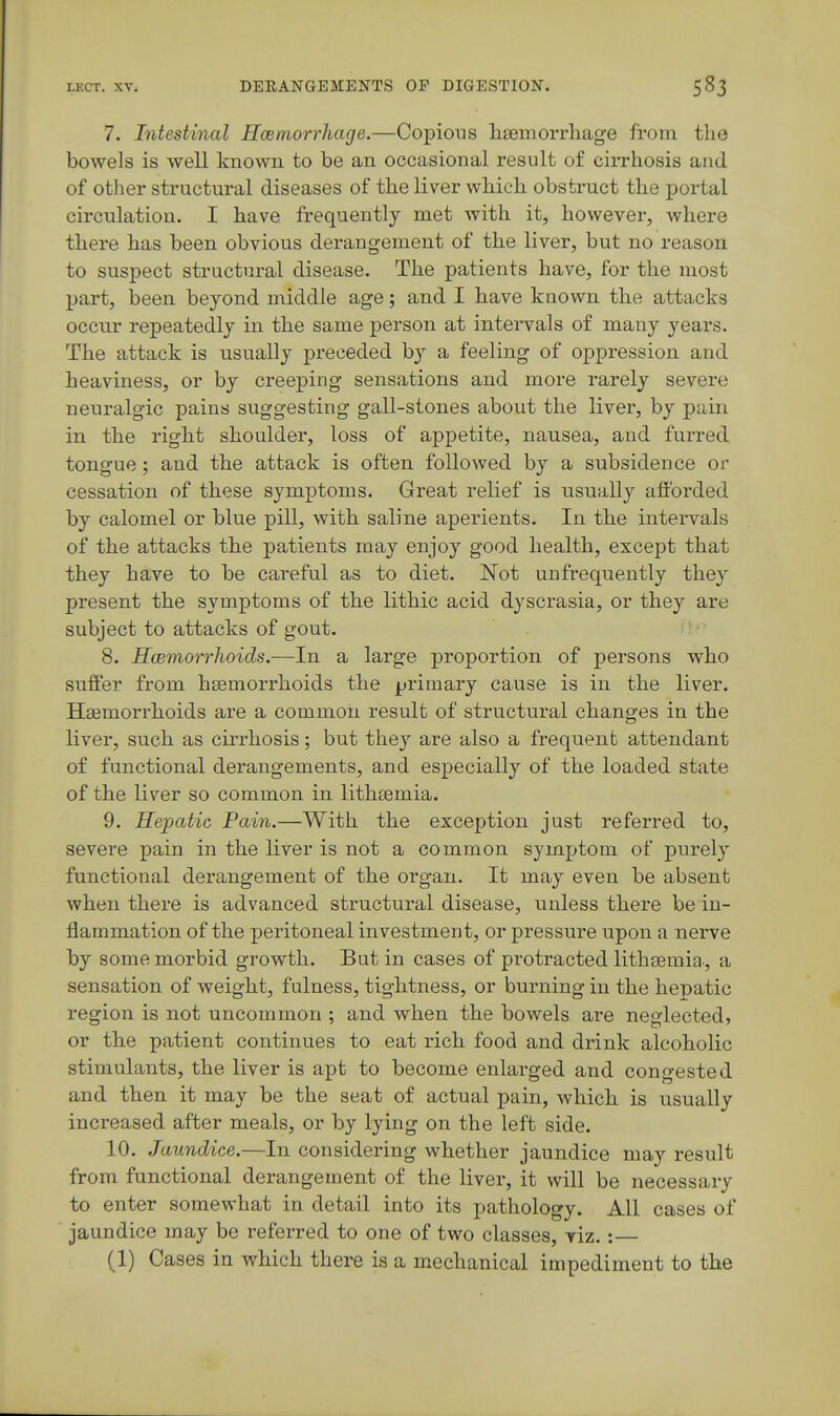 7. Intestinal Hcemorrhage.—Copious hiemorrliage from the bowels is well known to be an occasional result of cirrhosis and of other structural diseases of tlie liver which obstruct the portal circulation. I have frequently met with it, however, where there has been obvious derangement of the liver, but no reason to suspect structural disease. The patients have, for the most part, been beyond middle age; and I have known the attacks occur repeatedly in the same person at intei^als of many years. The attack is usually preceded by a feeling of oppression and heaviness, or by creeping sensations and more rarely severe neuralgic pains suggesting gall-stones about the liver, by pain in the right shoulder, loss of appetite, nausea, and furred tongue; and the attack is often followed by a subsidence or cessation of these symptoms. Great relief is usually aftbrded by calomel or blue pill, with saline aperients. In the intervals of the attacks the patients may enjoy good health, except that they have to be careful as to diet. ISTot unfrequently they present the symptoms of the lithic acid dyscrasia, or they are subject to attacks of gout. 8. Hcemorrhoids.—In a large proportion of persons who suffer from hsemorrhoids the primary cause is in the liver. Hsemorrhoids are a common result of structural changes in the liver, such as cirrhosis; but the} are also a frequent attendant of functional derangements, and especially of the loaded state of the liver so common in lithtemia. 9. Hepatic Pain.—With the exception just referred to, severe pain in the liver is not a common symptom of purely functional derangement of the organ. It may even be absent when there is advanced structural disease, unless there be in- flammation of the peritoneal investment, or pressure upon a nerve by some morbid growth. But in cases of protracted litliEemia, a sensation of weight, fulness, tightness, or burning in the hepatic region is not uncommon ; and when the bowels are neglected, or the patient continues to eat rich food and drink alcoholic stimulants, the liver is apt to become enlarged and congested and then it may be the seat of actual pain, which is usually increased after meals, or by lying on the left side. 10. Jaundice.—In considering whether jaundice may result from functional derangement of the liver, it will be necessary to enter somewhat in detail into its pathology. All cases of jaundice may be referred to one of two classes, viz. : (1) Cases in which there is a mechanical impediment to the