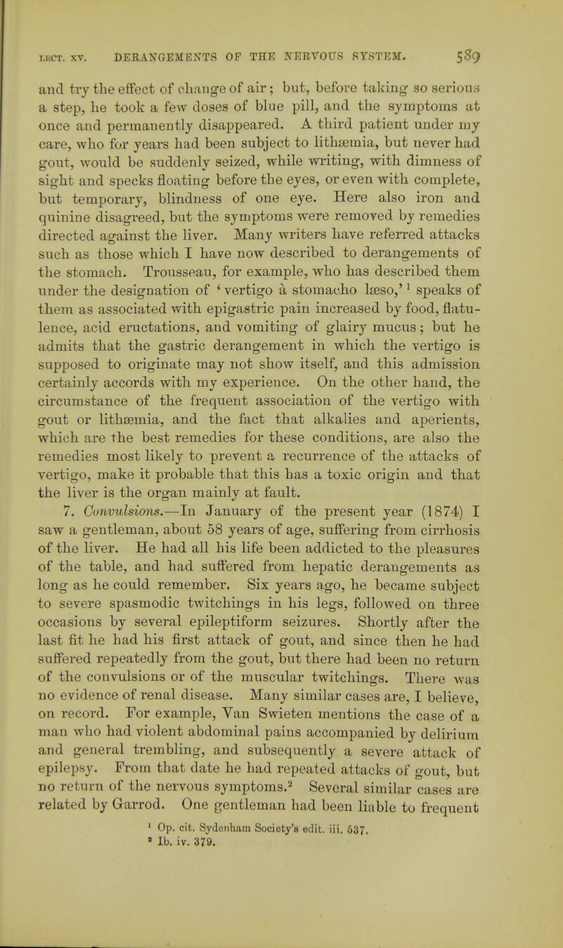 and try the effect of change of air; but, before taking so serious a step, lie took a few doses of blue pill, and the symptoms at once and permanently disappeared. A third patient under my care, who for years had been subject to litha3mia, but never had gout, would be suddenly seized, while writing, with dimness of sight and specks floating before the eyes, or even with complete, but temporary, blindness of one eye. Here also iron and quinine disagreed, but the symptoms were removed by remedies directed against the liver. Many writers have referred attacks such as those which I have now described to derangements of the stomach. Trousseau, for example, who has described them under the designation of * vertigo a stomacho Iseso,' ^ speaks of them as associated with epigastric pain increased by food, flatu- lence, acid eructations, and vomiting of glairy mncns; but he admits that the gastric derangement in which the vertigo is supposed to originate may not show itself, and this admission certainly accords with my experience. On the other hand, the circumstance of the frequent association of the vertigo with gout or lithsemia, and the fact that alkalies and aperients, which are the best remedies for these conditions, are also the remedies most likely to prevent a recurrence of the attacks of vertigo, make it probable that this has a toxic origin and that the liver is the organ mainly at fault. 7. Convulsions.—In January of the present year (1874) I saw a gentleman, about 58 years of age, suffering from cirrhosis of the liver. He had all his life been addicted to the pleasures of the table, and had suffered from hepatic derangements as long as he could remember. Six years ago, he became subject to severe spasmodic twitchings in his legs, followed on three occasions by several epileptiform seizures. Shortly after the last fit he had his first attack of gout, and since then he had suffered repeatedly from the gout, but there had been no return of the convulsions or of the muscular twitchings. There was no evidence of renal disease. Many similar cases are, I believe, on record. For example. Van Swieten mentions the case of a man who had violent abdominal pains accompanied by delirium and general trembling, and subsequently a severe attack of epilepsy. From that date he had repeated attacks of gout, but no return of the nervous symptoms.^ Several similar cases are related by Garrod. One gentleman had been liable to frequent ' Op. cit. Sydenham Society's edit. iii. 637. » lb. iv. 379.