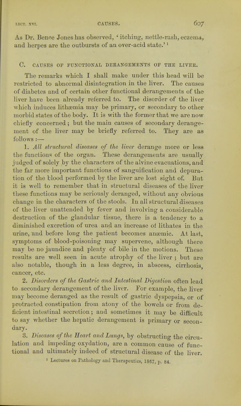 As Dr. Bence Jones lias observed, ' itching, nettle-rasli, eczema, and herpes are the outbursts of an over-acid state.'' C. CAUSES OP FUNCTIONAL DEEANGEMENTS OP THE LIVER. The remarks which I shall make under this head will be restricted to abnormal disintegration in the liver. The causes of diabetes and of certain other functional derangements of the liver have been already referred to. The disorder of the liver which induces lithsemia may be primary, or secondary to other morbid states of the body. It is with the former that we are now chiefly concerned; but the main causes of secondary derange- ment of the liver may be briefly referred to. They are as follows :— 1. All structural diseases of the liver derange more or less the functions of the organ. These derangements are usually judged of solely by the characters of the alvine evacuations, and the far more important functions of sanguification and depura- tion of the blood performed by the liver are lost sight of. But it is well to remember that in structural diseases of the liver these functions may be seriously deranged, without any obvious change in the characters of the stools. In all structural diseases of the liver unattended by fever and involving a considerable destruction of the glandular tissue, there is a tendency to a diminished excretion of urea and an increase of lithates in the urine, and before long the patient becomes anj»mic. At last, symptoms of blood-poisoning may supervene, although there may be no jaundice and plenty of bile in the motions. These results are well seen in acute atrophy of the liver ; but are also notable, though in a less degree, in abscess, cirrhosis, cancer, etc. 2. Disorders of the Gastric and Intestinal Digestion often lead to secondary derangement of the liver. For example, the liver may become deranged as the result of gastric dyspepsia, or of protracted constipation from atony of the bowels or from de- ficient intestinal secretion; and sometimes it may be difficult to say whether the hepatic derangement is primary or secon- dary. 3. Diseases of the Heart and Lungs, by obstructing the circu- lation and impeding oxydation, are a common cause of func- tional and ultimately indeed of structural disease of the liver. ' Lectures on Pathology and TherapcuticK, 1867, p. 84.