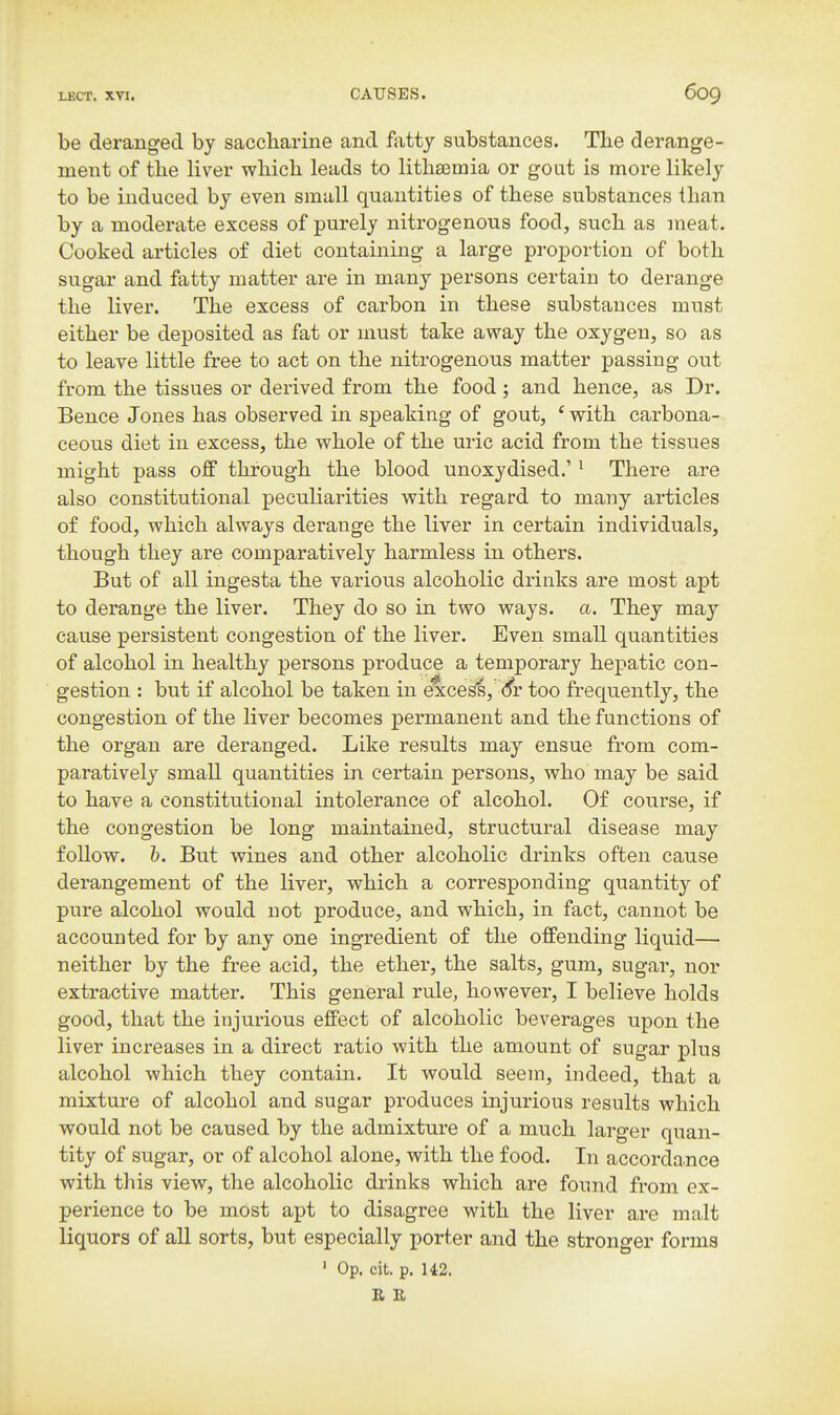 be deranged by saccharine and fatty substances. The derange- ment of the liver which leads to litha3mia or gout is more likely to be induced by even small quantities of these substances than by a moderate excess of purely nitrogenous food, such as meat. Cooked articles of diet containing a large proportion of both sugar and fatty matter are in many persons certain to derange the liver. The excess of carbon in these substances must either be deposited as fat or must take away the oxygen, so as to leave little free to act on the nitrogenous matter passing out from the tissues or derived from the food; and hence, as Dr. Bence Jones has observed in speaking of gout, ' with carbona- ceous diet in excess, the whole of the uric acid from the tissues might pass off through the blood unoxydised.' * There are also constitutional peculiarities with regard to many articles of food, which always derange the liver in certain individuals, though they are comparatively harmless in others. But of all ingesta the various alcoholic drinks are most apt to derange the liver. They do so in two ways. a. They may cause persistent congestion of the liver. Even small quantities of alcohol in healthy persons produce a temporary hepatic con- gestion : but if alcohol be taken in exce^, <5r too frequently, the congestion of the liver becomes permanent and the functions of the organ are deranged. Like results may ensue from com- paratively small quantities in certain persons, who may be said to have a constitutional intolerance of alcohol. Of course, if the congestion be long maintained, structural disease may follow. 6. But wines and other alcoholic drinks often cause derangement of the liver, which a corresponding quantity of pure alcohol would not produce, and which, in fact, cannot be accounted for by any one ingredient of the offending liquid— neither by the free acid, the ether, the salts, gum, sugar, nor extractive matter. This general rule, however, I believe holds good, that the injurious effect of alcoholic beverages upon the liver increases in a direct ratio with the amount of sugar plus alcohol which they contain. It would seem, indeed, that a mixture of alcohol and sugar produces injurious results which would not be caused by the admixture of a much larger quan- tity of sugar, or of alcohol alone, with the food. In accordance with this view, the alcoholic drinks which are found from ex- perience to be most apt to disagree with the liver are malt liquors of all sorts, but especially porter and the stronger forms ' Op. cit. p. U2. E E