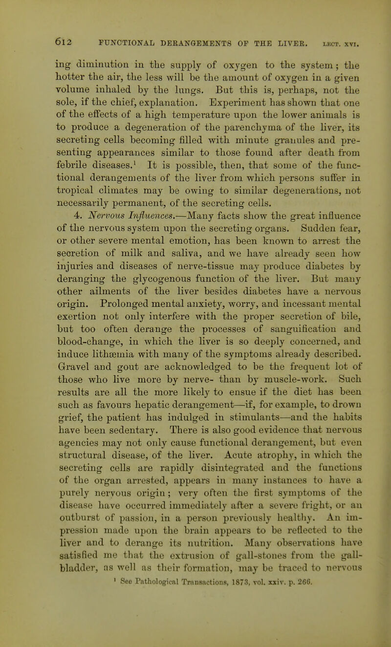 ing diminution in the supply of oxygen to the system; the hotter the air, the less will be the amount of oxygen in a given volume inhaled by the lungs. But this is, perhaps, not the sole, if the chief, explanation. Experiment has shov^n that one of the effects of a high temperature upon the lower animals is to produce a degeneration of the parenchyma of the liver, its secreting cells becoming filled with minute gi'anules and pre- senting appearances similar to those found after death from febrile diseases.^ It is possible, then, that some of the func- tional derangements of the liver from which persons suffer in tropical climates may be owing to similar degenerations, not necessarily permanent, of the secreting cells. 4. Nervous Influences.—Many facts show the great influence of the nervous system upon the secreting organs. Sudden fear, or other severe mental emotion, has been known to arrest the secretion of milk and saliva, and we have already seen how injuries and diseases of nerve-tissue may produce diabetes by deranging the glycogenous function of the liver. But many other ailments of the liver besides diabetes have a nervous origin. Prolonged mental anxiety, worry, and incessant mental exertion not only interfere with the proper secretion of bile, but too often derange the processes of sanguification and blood-change, in which the liver is so deeply concerned, and induce lithsemia with many of the symptoms already described. Gravel and gout are acknowledged to be the frequent lot of those who live more by nerve- than by muscle-work. Such results are all the more likely to ensue if the diet has been such as favours hepatic derangement—if, for example, to drown grief, the patient has indulged in stimulants—and the habits have been sedentary. There is also good evidence that nervous agencies may not only cause functional derangement, but even structural disease, of the liver. Acute atrophy, in which the secreting cells are rapidly disintegrated and the functions of the organ arrested, appears in many instances to have a purely nervous origin; very often the first symptoms of the disease have occurred immediately after a severe fright, or an outburst of passion, in a person previously healtliy. An im- pression made upon the brain appears to be reflected to the liver and to derange its nutrition. Many observations have satisfied me that the extrusion of gall-stones from the gall- bladder, as well as their formation, may be traced to nervous ' See Pathological Transactions, 1873, vol. xxiv. p. 266.