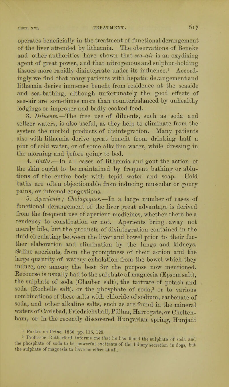 operates beneficially in the treatment of functional derangement of the liver attended by lithasmia. The observations of Ben eke and other authorities have shown that sea-air is an oxydising agent of great power, and that nitrogenous and sulphur-holding tissues more rapidly disintegrate under its influence.' Accord- ingly we find that many patients with hepatic de.^angementand lithsemia derive immense benefit from residence at the seaside and sea-bathing, although unfortunately the good effects of sea-air are sometimes more than counterbalanced by unhealthy lodgings or improper and badly cooked food. 3. Diluents.—The free use of diluents, such as soda and seltzer waters, is also useful, as they help to eliminate from the system the morbid products of disintegration. Many patients also with lithsemia derive great benefit from drinking half a pint of cold water, or of some alkaline water, while dressing in the morning and before going to bed. 4. Baths.—In all cases of lithsemia and gout the action ot the skin ought to be maintained by frequent bathing or ablu- tions of the entire body with tepid water and soap. Cold baths are often objectionable from inducing muscular or gouty pains, or internal congestions. 6. Aperients ; Gholagogues.—In a large number of cases of functional derangement of the liver great advantage is derived from the frequent use of aperient medicines, whether there be a tendency to constipation or not. Aperients bring away not merely bile, but the products of disintegration contained in the fluid circulating between the liver and bowel prior to their fur- ther elaboration and elimination by the lungs and kidneys. Saline aperients, from the promptness of their action and the large quantity of watery exhalation from the bowel which they induce, are among the best for the purpose now mentioned. Eecourse is usually had to the sulphate of magnesia (Epsom salt), the sulphate of soda (Glauber salt), the tartrate of potash and soda (Eochelle salt), or the phosphate of soda,^ or to various combinations of these salts with chloride of sodium, carbonate of soda, and other alkaline salts, such as are found in the mineral waters of Carlsbad, Friedrichshall, Piillna, Harrogate, or Chelten- ham, or in the recently discovered Hungarian spring, Hunjadi • Parkes on Urine, 1860, pp, 115, 129. ^ Profesf-or Rutherford informs me that he has found the sulphate of soda and the phosphate of soda to be powerful excitants of the biliary secretion in dogs, but the sulphate of magnesia to have no effect at all.