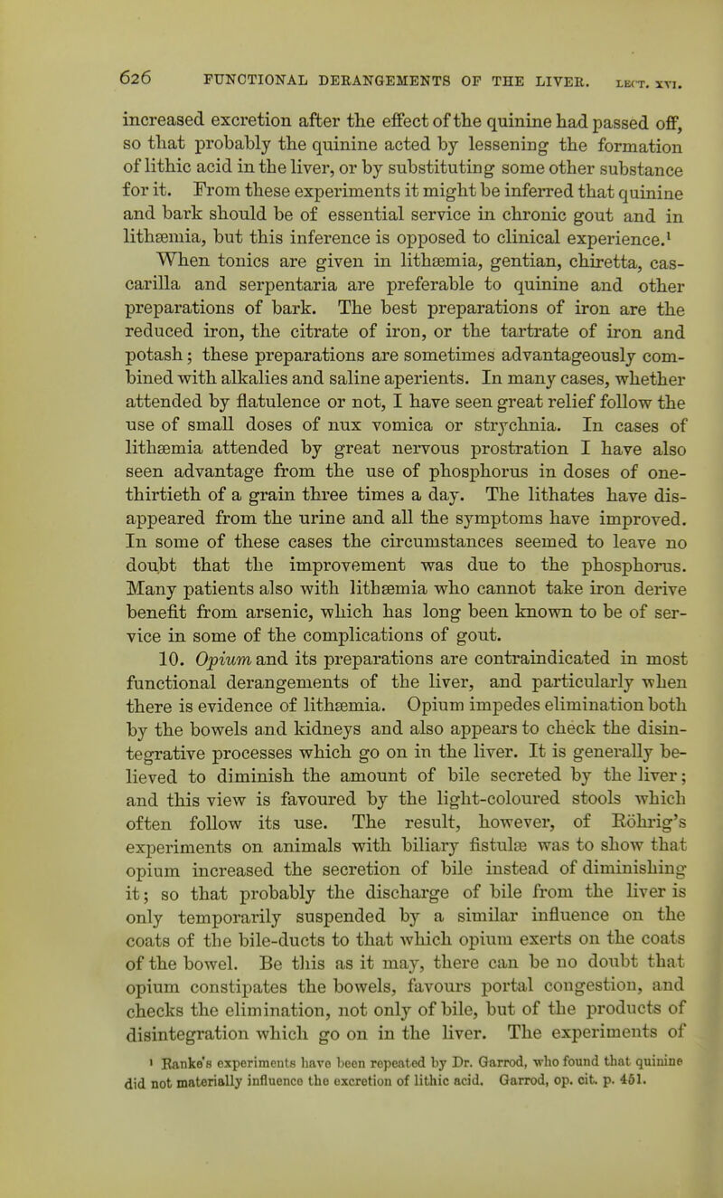 increased excretion after the effect of the quinine had passed off, so that probably the quinine acted by lessening the formation of lithic acid in the liver, or by substituting some other substance for it. From these experiments it might be inferred that quinine and bark should be of essential service in chronic gout and in lithsemia, but this inference is opposed to clinical experience.^ When tonics are given in lithasmia, gentian, chiretta, cas- carilla and serpentaria are preferable to quinine and other preparations of bark. The best preparations of iron are the reduced iron, the citrate of iron, or the tartrate of iron and potash; these preparations are sometimes advantageously com- bined with alkalies and saline aperients. In many cases, whether attended by flatulence or not, I have seen great relief follow the use of small doses of nux vomica or strychnia. In cases of lithsemia attended by great nervous prostration I have also seen advantage from the use of phosphorus in doses of one- thirtieth of a grain three times a day. The lithates have dis- appeared from the urine and all the symptoms have improved. In some of these cases the circumstances seemed to leave no doulDt that the improvement was due to the phosphorus. Many patients also with lithsemia who cannot take iron derive benefit from arsenic, which has long been known to be of ser- vice in some of the complications of gout. 10. Opium and its preparations are contraindicated in most functional derangements of the liver, and particularly when there is evidence of lithsemia. Opium impedes elimination both by the bowels and kidneys and also appears to check the disin- tegrative processes which go on in the liver. It is generally be- lieved to diminish the amount of bile secreted by the liver; and this view is favoured by the light-coloured stools which often follow its use. The result, however, of Rohrig's experiments on animals with biliary fistulse was to show that opium increased the secretion of bile instead of diminishing it; so that probably the discharge of bile from the liver is only temporarily suspended by a similar influence on the coats of the bile-ducts to that which opium exerts on the coats of the bowel. Be tliis as it may, there can be no doubt that opium constipates the bowels, favours portal congestion, and checks the elimination, not only of bile, but of the products of disintegration which go on in the liver. The experiments of ' Eanke's experiments have been repeated by Dr. Gfarrod, -who found that quinine did not materially influence the excretion of lithic acid. Garrod, op. cit p. 461.