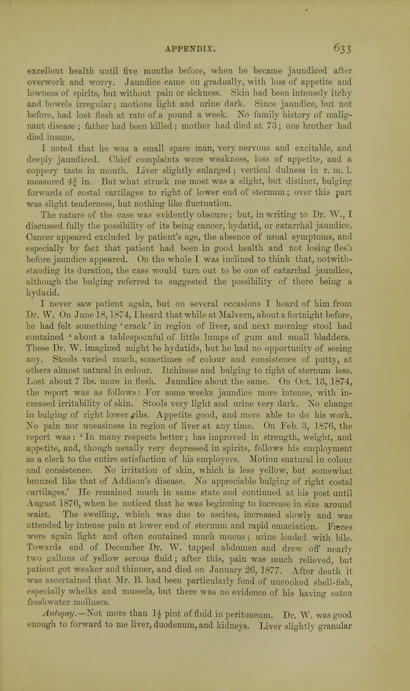 excellent health until five months before, when lie hecame jaundiced after overwork and worry. Jaundice came on gradually, with loss of appetite and lowness of spirits, but without pain or sickness. Skin had been intensely itchy and bowels irregular; motions light and m-ine dark. Since jaundice, but not before, had lost flesh at rate of a pound a week. No family history of malig- nant disease ; father had been killed ; mother had died at 73; one brother had died insane. I noted that he was a small spare man, very nervous and excitable, and deeply jaimdiced. Chief complaints were weakness, loss of appetite, and a coppery taste in mouth. Liver slightlj^ enlarged; vertical dulness in r. m. 1. measured 4f in. But what struck me most was a slight, but distinct, bulging forwards of costal cartilages to right of lower end of sternum; over this part was slight tenderness, but nothing like fluctuation. The nature of the case was evidently obscure; but, in writing to Dr. W., I discussed fully the possibilit)^ of its being cancer, hydatid, or catarrhal jaundice. Cancer appeared excluded by patient's age, the absence of usual symptoms, and especially by fact that patient had been in good health and not losing flesli before jaimdice appeared. On the wbole I was inclined to think that, notwith- standing its duration, the case would turn out to be one of catarrhal jaundice, although the bulging referred to suggested the possibility of there being a hydacid. I never saw patient again, but on several occasions I heard of him from Dr. W. On June 18,1874,1 heard that while at Malvern, about a fortnight before, he had felt something ' crack' in region of liver, and next morning stool had contained ' about a tablespoonful of little lumps of gum and small bladders. These Dr. W. imagined might be hydatids, but he had no opportunity of seeing any. Stools varied much, sometimes of coloiu' and consistence of putty, at others almost natm-al in colour. Itchiness and bulging to right of sternum less. Lost about 7 lbs. more in flesh. Jaundice about the same. On Oct. 13, 1874, the report was as follows: For some weeks jaundice more intense, with in- creased iiTitability of skin. Stools very light and urine very dark. No change in bulging of right lower ^-ibs. Appetite good, and more able to do his work. No pain nor uneasiness in region of liver at any time. On Feb. 3, 1876, the report was : ' In many respects better; has improved in strength, weight, and appetite, and, though usually very depressed in spirits, follows his employment as a clerk to the entire satisfaction of his employers. Motion snatural in colour and consistence. No irritation of skin, which is less yellow, but somewhat bronzed like that of Addison's disease. No appreciable bulging of right costal cartilages.' He remained much in same state and continued at his post until August 1876, when he noticed that he was begmning to increase in size around waist. The swelling, which was due to ascites, increased slowly and was attended by intense pain at lower end of sternmn and rapid emaciation. Fteces were again light and often contained much mucus; urine loaded with bile. Towards end of December Dr. W. tapped abdomen and drew off nearly two gallons of yellow serous fluid; after this, pain was much relieved, but patient got weaker and thinner, and died on January 26, 1877. After death it was ascertained that Mr. B. had been particularly fond of uncooked shell-fish, especially whelks and mussels, but there was no evidence of his having eaten freshwater molluscs. Autopsy.—^ot more than 1^ pint of fluid in peritoneum. Dr. W. was good enough to forward to me liver, duodenum, and kidneys. Liver slightly granular