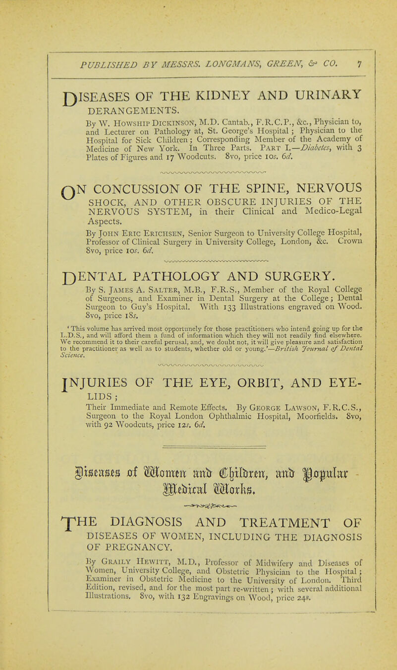 J)ISEASES OF THE KIDNEY AND URINARY DERANGEMENTS. By W. HowsHiP Dickinson, M.D. Cantab., F.R.C.P., &c,. Physician to, and Lecturer on Patliology at, St. George's Hospital ; Physician to the Hospital for Sick Children; Corresponding Member of the Academy of Medicine of New York. In Three Parts. Part l.—Diabeks, with 3 Plates of Figures and 17 Woodcuts. 8vo, price los. 6d. QN CONCUSSION OF THE SPINE, NERVOUS SHOCK, AND OTHER OBSCURE INJURIES OF THE NERVOUS SYSTEM, in their Clinical and Medico-Legal Aspects. By John Eric Erichsen, Senior Surgeon to University College Hosi^ital, Professor of Clinical Surgery in University College, London, &c. Crowu 8vo, price los. 6d. I3ENTAL PATHOLOGY AND SURGERY. By S. James A. Salter, M.B., F.R.S., Member of the Royal College of Surgeons, and Examiner in Dental Surgery at the College; Dental Surgeon to Guy's Hospital. With 133 Illustrations engraved on Wood. 8vo, price iSj, ' This volume has arrived most opportunely for those practitioners who intend going up for the L.D.S., and will afford them a fund of information which they will not readily find elsewhere. We recommend it to their careful perusal, and, we doubt not, it will give pleasure and satisfaction to the practitioner as well as to students, whether old or young.'—British Jourtial of Dental Science. JNJURIES OF THE EYE, ORBIT, AND EYE- LIDS ; Their Immediate and Remote Effects. By George Lawson, F.R.C.S., Surgeon to the Royal London Ophthalmic Hospital, Moorfields. 8vo, with 92 Woodcuts, price 12s. 6d. \mvim xrf W^QXixm mx^ CIjHtoit, mxtr ^0pukr lUirkal Works, ^HE DIAGNOSIS AND TREATMENT OF DISEASES OF WOMEN, INCLUDING THE DIAGNOSIS OF PREGNANCY. By Graily I-Iewitt, M.D., Professor of Midwifery and diseases of Women, University College, and Obstetric Physician to the Hospital; Examiner in Obstetric Medicine to the University of London. Third Edition, revised, and for the most part re-written ; with several additional Illustrations. 8vo, with 132 Engravings on Wood, price 24s.