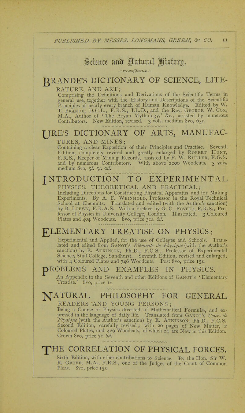 PUBLISHED BY MESSRS. LONGMANS, GREEN, CO. ii gRANDE'S DICTIONARY OF SCIENCE, LITE- RATURE, AND ART; Comprising the Definitions and Derivations of the Scientific Terms in general use, together with the History and Descriptions of the Scientific Principles of nearly every branch of Human Knowledge. Edited by W. T. Brande, D.C.L., F.R.S., LL.D,, and the Rev. George W. Cox, M.A., Author of ' The Aryan Mythology,' &c., assisted by numerous Contributors. New Edition, revised. 3 vols, medium 8vo, 63J. URE'S DICTIONARY OF ARTS, MANUFAC- TURES, AND MINES; Containing a clear Exposition of their Principles and Practise. Seventh Edition, completely revised and greatly enlarged by Robert Hunt, F.R.S., Keeper of Mining Records, assisted by F. W. Rudler, F.G.S. and by numerous Contributors. With above 2000 Woodcuts. 3 vols, medium 8vo, 5/. $s. od. J NTRODUCTION^T O^^TxPERIMENTAL PHYSICS, THEORETICAL AND PRACTICAL ; Including Directions for Constructing Physical Apparatus and for Making Experiments. By A. F. Weinhold, Professor in the Royal Technical School at Chemnitz. Translated and edited (with the Author's sanction) by B. LOEWY, F.R.A.S. With a Preface by G. C. Foster, F.R.S., Pro- fessor of Physics in University College, London. Illustrated. 3 Coloured Plates and 404 Woodcuts. 8vo, price 3IJ. 6ci. ELEMENTARY TREATISE ON PHYSICS; Experimental and Applied, for the use of Colleges and Schools. Trans- lated and edited from Ganot's Elements de Physique (with the Author's sanction) by E. Atkinson, Ph.D., F.C.S., Professor of Experimental Science, Staff College, Sandhurst. Seventh Edition, revised and enlai^ged, with 4 Coloured Plates and 746 Woodcuts. Post Svo, price 15J. pROBLEMS AND EXAMPLES IN PHYSICS. An Appendix to the Seventh and other Editions of Ganot's ' Elementary Treatise.' Svo, price is. NATURAL PHILOSOPHY FOR GENERAL READERS AND YOUNG PERSONS ; Being a Course of Physics divested of Matliematical Formulsc, and ex- pressed in the language of daily life. Translated from Ganot's Coiirs de Physique the Author's sanction) by E. ATKiNS0>f, Ph.D., F.C.S. Second Edition, carefully revised j with 20 pages of New RItatter, 2 Coloured Plates, and 429 Woodcuts, of which 24 are New in this Edition. Crown Svo, price ^s. 6d. 'J^HE CORRELATION OF PHYSICAL FORCES. Sixtli Edition, witli other contributions to Science. By the Hon. Sir W. R. Grove, M.A., F.R.S., one of the Judges of the Court of Common Picas, Svo, price l^s.