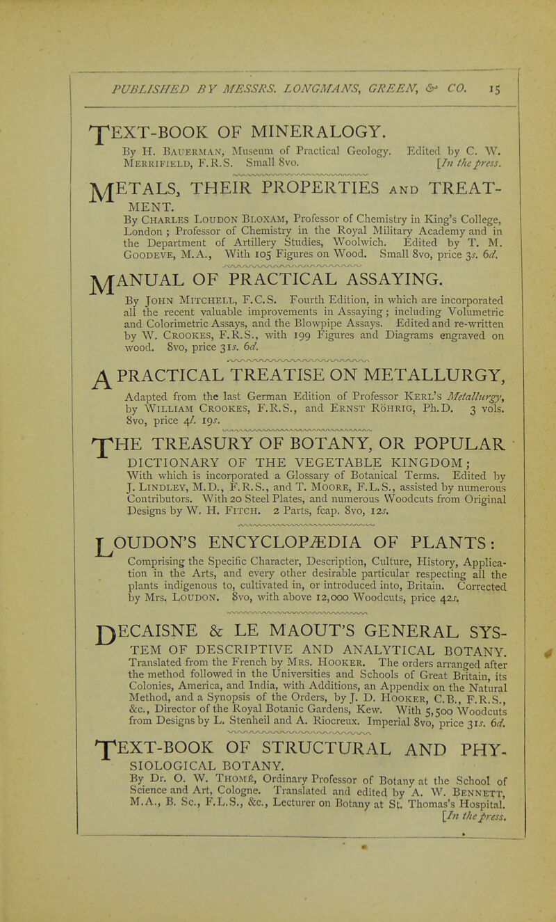 'J'EXT-BOOK OF MINERALOGY. By H. Bauerman, Museum of Practical Geology. Edited by C. W. Merkifield, F.R.S. Small 8 vo. [In the press. A/TETALS, THEIR^ PROPERTIES and TREAT- MENT. By Charles Loudon Bloxam, Professor of Chemistry in King's College, London ; Professor of Chemistry in the Royal Military Academy and in the Department of Artillery Studies, Woolwich. Edited by T. M. GoODEVE, M.A., With 105 Figures on Wood. Small 8vo, price 3^. 6(i. ]py[ANUAL OF PRACTiFal TsSAYING. By John Mitchell, F.C.S. Fourth Edition, in which are incorporated all the z-ecent valuable improvements in Assaying; including Volumetric and Colorimetric Assays, and the Blowpipe Assays. Edited and re-written by W. Crookes, F.R.S., with 199 Figures and Diagrams engraved on wood. Svo, price 31^. 6d. ^ PRACTICAL TREATISE ON METALLURGY, Adapted from the last German Edition of Professor Kerl's Metallurgy, by William Crookes, F.R.S., and Ernst Rohrig, Ph.D. 3 vols. 8vo, price 4/. 19J. npHE treasu^ry^e^botTny^ or popular DICTIONARY OF THE VEGETABLE KINGDOM; With which is incorporated a Glossary of Botanical Terms. Edited by J. LiNDLEY, M.D., F.R.S., and T. Moore, F.L.S., assisted by numerous Contributors. With 20 Steel Plates, and numerous Woodcuts from Original Designs by W. H. Fitch. 2 Parts, fcap. Svo, 12s. J^OUDON'S ENCYCLOPEDIA OF PLANTS: Comprising the Specific Character, Desciiption, Culture, History, Applica- tion in the Arts, and every other desirable particular respecting all the plants indigenous to, cultivated in, or introduced into, Britain. Corrected by Mrs. Loudon. 8vo, with above 12,000 Woodcuts, price 42J. r)ECAISNE & LE MAOUT'S GENERAL SYS- TEM OF DESCRIPTIVE AND ANALYTICAL BOTANY. Translated from the French by Mrs. IIooker. The orders arranged after the method followed in the Universities and Schools of Great Britain its Colonies, America, and India, with Additions, an Appendix on the Natural Method, and a Synopsis of the Orders, by J. D. Hooker, C.B., F.R.S. &c., Director of the Royal Botanic Gardens, Kew. With 5,500 Woodcuts from Designs by L, Stenheil and A. Riocreux. Imperial Svo, price 31^. td. 'J^EXT-BOOK OF STRUCTURAL AND PHY- SIOLOGICAL BOTANY. By Dr. O. W. TnoMfi, Ordinary Professor of Botany at the School of Science and Art, Cologne. Translated and edited by A. W. Bennett, M.A., B. Sc., F.L.S., &c., Lecturer on Botany at St. Thomas's Hospital! \In the press.