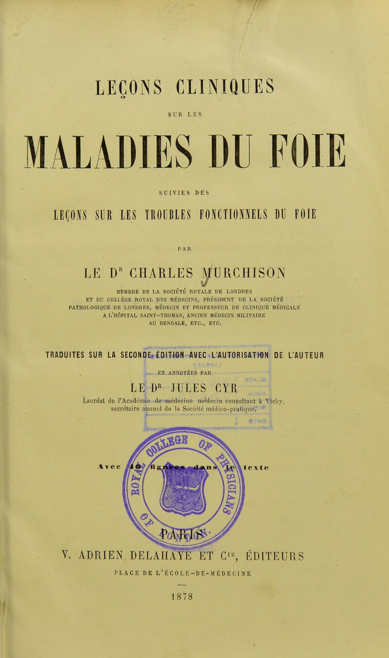 SUR LES MALADIES DU FOIE SUIVIES DES LEÇONS SUR LES TROUBLES FONCTIOOELS DU FOIE PAU LE D^ CHARLES ^XjRCHISON MEMBRE DE LA SOCIÉTÉ ROYALE DE LONDRES ET DU COLLÈGE ROYAL DES MÉDECINS, PRÉSIDENT DE LA SOCIÉTÉ PATHOLOGIQUE DE LONDRES, MÉDECIN ET PROFESSEUR DE CLINIQUE MÉDICALE A L'HÔPITAL SAINT-THOMAS, ANCIEN MÉDECIN MILITAIRE AU BENGALE, ETC., ETC. TRADUITES SUR LA SECONOEi ÉDITION AVEC L'AUTORISATION DE L'AUTEUR r :. ET ANNOTEES PAR LE JULES CYR Lauréat de l'Académie de-médecine médecin consultant il Vicliy, secrétaire annuel de la Société médico-pratiquoV ' l'L/VCE DE L'ÉCOLE-DE-MÉDECINE 1878