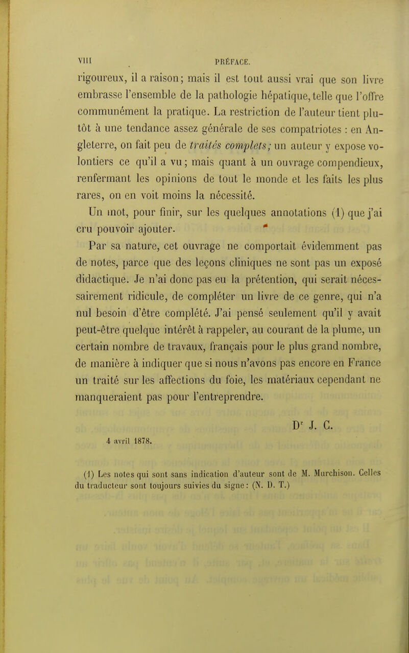 VllI PRÉFACE. rigoureux, il a raison; mais il est tout aussi vrai que son livre embrasse l'ensemble de la pathologie hépatique,telle que l'offre communément la pratique. La restriction de l'auteur tient plu- tôt à une tendance assez générale de ses compatriotes : en An- gleterre, on fait peu de traités complets; un auteur y expose vo- lontiers ce qu'il a vu; mais quant à un ouvrage compendieux, renfermant les opinions de tout le monde et les faits les plus rares, on en voit moins la nécessité. Un mot, pour finir, sur les quelques annotations (1) que j'ai cru pouvoir ajouter. * Par sa nature, cet ouvrage ne comportait évidemment pas de notes, parce que des leçons cliniques ne sont pas un exposé didactique. Je n'ai donc pas eu la prétention, qui serait néces- sairement ridicule, de compléter un livre de ce genre, qui n'a nul besoin d'être complété. J'ai pensé seulement qu'il y avait peut-être quelque intérêt à rappeler, au courant de la plume, un certain nombre de travaux, français pour le plus grand nombre, de manière à indiquer que si nous n'avons pas encore en France un traité sur les affections du foie, les matériaux cependant ne manqueraient pas pour l'entreprendre. J. C. 4 avril 1878. (1) Les notes qui sont sans indication d'auteur sont de M. Murchison. Celles du traducleui' sont toujours suivies du signe : (N. U. T.)