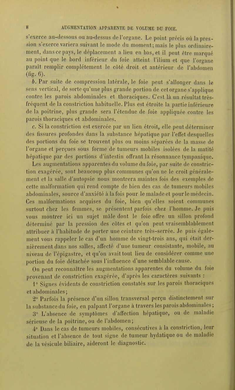 s'exerce an-dessous on au-dessus de l'organe. Le point précis où la pres- sion s'exerce variera suivant le mode du moment; mais le plus ordinaire- ment, dans ce pays, le déplacement a lieu en bas, et il peut être marqué au point que le bord inférieur du foie atteint l'ilium et que l'organe paraît remplir complètement le côté droit et antérieur de l'abdomen (f.g. 6). b. Par suite de compression latérale, le foie peut s'allonger dans le sens vertical, de sorte qu'une plus grande portion de cet organe s'applique contre les parois abdominales et thoraciques. C'est là un résultat très- fréquent de la constriction habituelle. Plus est étroite la partie inférieure de la poitrine, plus grande sera l'étendue de foie appliquée contre les parois thoraciques et abdominales. c. Si la constriction est exercée par un lien étroit, elle peut déterminer des fissures profondes dans la substance hépatique par l'effet desquelles des portions du foie se trouvent plus ou moins séparées de la masse de l'organe et perçues sous forme de tumeurs mobiles isolées de la matité hépatique par des portions d'intestin offrant la résonnance tympanique. Les augmentations apparentes du volume du foie, par suite de constric- tion exagérée, sont beaucoup plus communes qu'on ne le croit générale- ment et la salle d'autopsie nous montrera maintes fois des exemples de cette malformation qui rend compte de bien des cas de tumeurs mobiles abdominales, source d'anxiété à la fois pour le malade et pour le médecin. Ces malformations acquises du foie, bien qu'elles soient communes surtout chez les femmes, se présentent parfois chez l'homme. Je puis vous montrer ici un sujet mâle dont le foie offre un sillon profond déterminé par la pression des côtes et qu'on peut vraisemblablement attribuer à l'habitude de porter une ceinture très-serrée. Je puis égale- ment vous rappeler le cas d'un homme de vingt-trois ans, qui était der- nièrement dans nos salles, affecté d'une tumeur consistante, mobile, au niveau de l'épigastre, et qu'on avait tout lieu de considérer comme une portion du foie détachée sous l'influence d'une semblable cause. On peut reconnaître les augmentations apparentes du volume du foie provenant de constriction exagérée, d'après les caractères suivants : 1° Signes évidents de constriction constatés sur les parois thoraciques et abdominales; 2° Parfois la présence d'un sillon transversal perçu distinctement sur la substance du foie, en palpant l'organe à travers les parois abdominales ; 3° L'absence de symptômes d'affection hépatique, ou de maladie sérieuse de la poitrine, ou de l'abdomen; 4» Dans le cas de tumeurs mobiles, consécutives à la constriction, leur situation et l'absence de tout signe de tumeur hydatique ou de maladie de la vésicule biliaire, aideront le diagnostic.