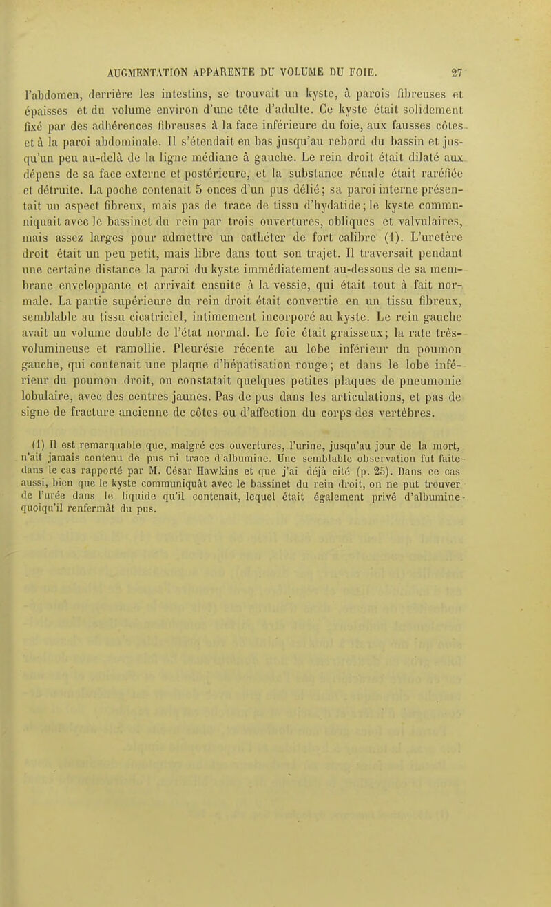 l'abclomen, derrière les inleslins, se trouvait un kyste, à parois fibreuses et épaisses et du volume environ d'une tête d'adulte. Ce kyste était solidement fixé par des adhérences fibreuses à la face inférieure du foie, aux fausses côtes- ctà la paroi abdominale. Il s'étendait en bas jusqu'au rebord du bassin et jus- qu'un peu au-delà de la ligne médiane à gauche. Le rein droit était dilaté aux dépens de sa face externe et postérieure, et la substance rénale était raréfiée et détruite. La poche contenait 5 onces d'un pus délié; sa paroi interne présen- tait un aspect fibreux, mais pas de trace de tissu d'hydatide; le kyste commu- niquait avec le bassinet du rein par trois ouvertures, obliques et valvulaires, mais assez larges pour admettre un cathéter de fort calibre (1). L'uretère droit était un peu petit, mais libre dans tout son trajet. Il traversait pendant une certaine distance la paroi du kyste immédiatement au-dessous de sa mem- brane enveloppante et arrivait ensuite à la vessie, qui était tout à fait nor- male. La partie supérieure du rein droit était convertie eu un tissu fibreux, semblable au tissu cicatriciel, intimement incorporé au kyste. Le rein gauche avait un volume double de l'état normal. Le foie était graisseux; la rate très- volumineuse et ramollie. Pleurésie récente au lobe inférieur du poumon gauche, qui contenait une plaque d'hépatisation rouge ; et dans le lobe infé- rieur du poumon droit, on constatait quelques petites plaques de pneumonie lobulaire, avec des centres jaunes. Pas de pus dans les articulations, et pas de signe de fracture ancienne de côtes ou d'affection du corps des vertèbres. (1) Il est remarquable que, malgré ces ouvertures, l'urine, jusqu'au jour de la mort, n'ait jamais contenu de pus ni trace d'albumine. Une semblable observation fut faite- dans le cas rapporté par M. César Hawkins et que j'ai déjà cité (p. 25). Dans ce cas aussi, bien que le kyste communiquât avec le bassinet du rein droit, on ne put trouver de l'urée dans le liquide qu'il contenait, lequel était également privé d'albumine- quoiqu'il renfermât du pus.