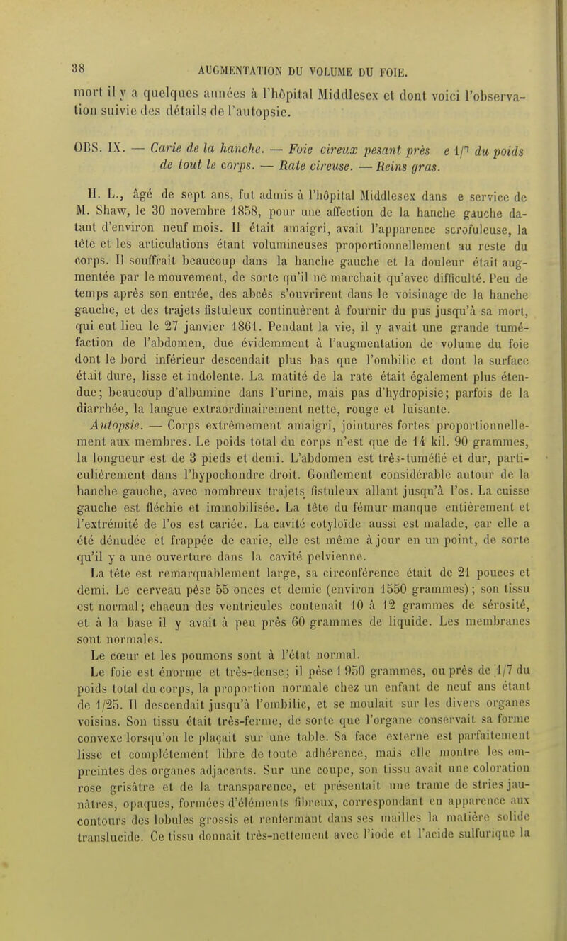 mort il y a quelques années à l'hôpital Middlesex et dont voici l'observa- tion suivie des détails de l'autopsie. OBS. IX. — Carie de la hanche. — Foie cireux pesant près e 1/t du poids de tout le corps. — Rate cireuse. — Reins gras. II. L., âgé de sept ans, fut admis à l'hôpital Middlesex dans e service de M. Shaw, le 30 novemhrc 1858, pour une affection de la hanche gauche da- tant d'environ neuf mois. Il était amaigri, avait l'apparence scrofuleuse, la tête et les articulations étant volumineuses proportionnellement au reste du corps. Il souffrait beaucoup dans la hanche gauche et la douleur était aug- mentée par le mouvement, de sorte qu'il ne marchait qu'avec difficulté. Peu de temps après son entrée, des abcès s'ouvrirent dans le voisinage de la hanche gauche, et des trajets fistuleux continuèrent à fournir du pus jusqu'à sa mort, qui eut lieu le 27 janvier 1861. Pendant la vie, il y avait une grande tumé- faction de l'abdomen, due évidemment à l'augmentation de volume du foie dont le bord inférieur descendait plus bas que l'ombilic et dont la surface était dure, lisse et indolente. La matité de la rate était également plus éten- due; beaucoup d'albumine dans l'urine, mais pas d'hydropisie; parfois de la diarrhée, la langue extraordinairement nette, rouge et luisante. Autopsie. — Corps extrêmement amaigri, jointures fortes proportionnelle- ment aux membres. Le poids total du corps n'est que de 14 kil. 90 grammes, la longueur est de 3 pieds et demi. L'abdomen est trèî-tuméfié et dur, parti- culièrement dans l'hypochondre droit. Gonflement considérable autour de la hanche gauche, avec nombreux trajets fistuleux allant jusqu'à l'os. La cuisse gauche est fléchie et immobilisée. La tête du fémur manque entièrement et l'extrémité de l'os est cariée. La cavité cotyloïde aussi est malade, car elle a été dénudée et frappée de carie, elle est même à jour en un point, de sorte qu'il y a une ouverture dans la cavité pelvienne. La tête est remarquablement large, sa circonférence était de 21 pouces et demi. Le cerveau pèse 55 onces et demie (environ 1550 grammes); son tissu est normal; chacun des ventricules contenait 10 à 12 grammes de sérosité, et à la base il y avait à peu près 60 grammes de liquide. Les membranes sont normales. Le cœur et les poumons sont à l'état normal. Le foie est énorme et très-dense; il pèse 1 950 grammes, ou près de 1/7 du poids total du corps, la proportion normale chez un enfant de neuf ans étant de 1/25. Il descendait jusqu'à l'ombilic, et se moulait sur les divers organes voisins. Son tissu était très-ferme, de sorte que l'organe conservait sa forme convexe lorsqu'on le plaçait sur une table. Sa face externe est parfaitement lisse et complètement libre de toute adhérence, miiis elle montre les em- preintes des organes adjacents. Sur une coupe, son tissu avait une coloration rose grisâtre et de la transparence, et présentait une trame de stries jau- nâtres, opaques, formées d'éléments fibreux, correspondant en apparence aux contours des lobules grossis et renlermant dans ses mailles la matière solide translucide. Ce tissu donnait très-nettement avec l'iode et l'acide sulfuriquc la