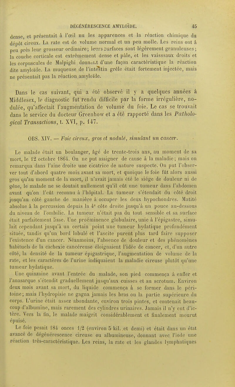 dense, et présentait à l'œil nu les apparences et la réaction chimi([ue du dépôt cireux. La rate est de volume normal et un peu molle. Les reins ont à peu près leur grosseur ordinaire; leurscurfaces sont légèrement granuleuses; la couche corticale est extrêmement dense et pâle, et les vaisssaux droits et les corpuscules de Malpighi donndit d'une façon caractéristique la réaction dite amyloïde. La muqueuse de l'intestin grêle était fortement injectée, mais ne présentait pas la réaction amyloïde. Dans le cas suivant, qui a été observé il y a quelques années à Middlesex, le diagnostic fut rendu difficile par la forme irrégulière, no- dulée, qu'affectait l'augmentation de volume du foie. Le cas se trouvait dans le service du docteur Greenhow et a été rapporté dans les Patliolo- gical Transaclions, t. XVI, p. 147. OBS. XIV. — Foie cireux, gros et nodulé, simulant un cancer. Le malade était un boulanger, âgé de trente-trois ans, au moment de sa mort, le 12 octobre 1864. On ne put assigner de cause à la maladie ; mais on remarqua dans l'aine droite une cicatrice de nature suspecte. On put l'obser- ver tout d'abord quatre mois avant sa mort, et quoique le foie fût alors aussi gros qu'au moment de la mort, il n'avait jamais été le siège de douleur ni de gêne, le malade ne se doutait nullement qu'il eût une tumeur dans l'abdomen avant qu'on l'eût reconnu à l'hôpital. La tumeur s'étendait du côté droit jusqu'au côté gauche de manière à occuper les deux hypochondres. Matité absolue à la percussion depuis la 4 côte droite jusqu'à un pouce au-dessous du niveau de l'ombilic. La tumeur n'était pas du tout sensible et sa surface était parfaitement lisse. Une proéminence globulaire, unie à l'épigastre, simu- lait cependant jusqu'à un certain point une tumeur bydatique profondément située, tandis qu'un bord lobulé et l'ascite purent plus tard faire supposer l'existence d'un cancer. Néanmoins, l'absence de douleur et des phénomènes habituels de la cachexie cancéreuse éloignaient l'idée de cancer, et, d'un autre côté, la densité de la tumeur épigastrique, l'augmentation de volume de la rate, et les caractères de l'urine indiquaient la maladie cireuse plutôt qu'une tumeur bydatique. Cne quinzaine avant l'entrée du malade, son pied commença à enfler et l'anasarque s'étendit graduellement jusqu'aux cuisses et au scrotum. Environ deux mois avant sa mort, du liquide commença à se former dans le péri- toine; mais l'hydropisie ne gagna jamais les bras ou la partie supérieure du corps. L'urine était assez abondante, environ trois pintes, et contenait beau- coup d'albumine, mais rarement des cylindres urinaires. Jamais il n'y eut d'ic- tère. Vers la lin, le malade maigrit considérablement et finalement mourut épuisé. Le foie pesait 184 onces 1/2 (environ 5 kil. ,et demi) et était dans un état avancé de dégénérescence cireuse ou albumineuse, donnant avec l'iode une réaction très-caractéristique. Les reins, la rate et les glandes lymphatiques