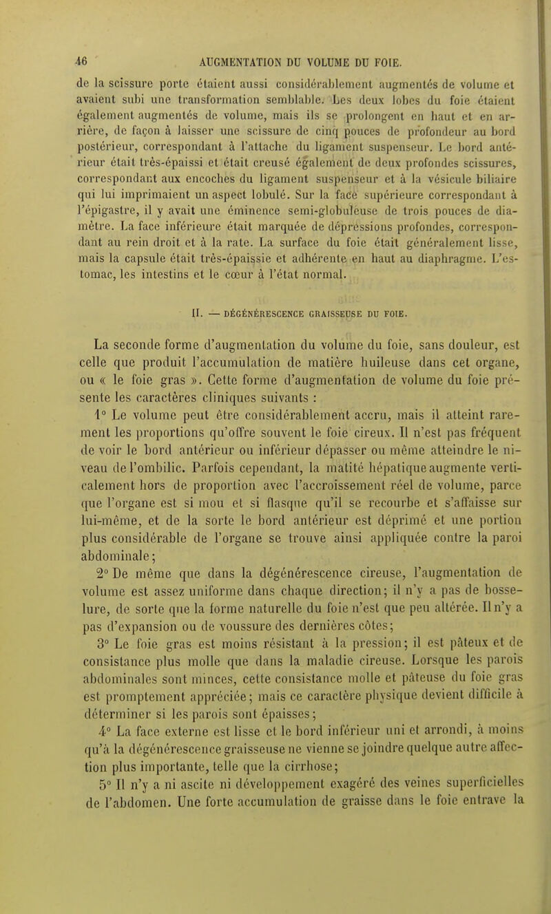 de la scissure porte étaient aussi considérablement augmentés de volume et avaient subi une transformation semblable. Les deux lobes du foie étaient également augmentés de volume, mais ils se prolongent en haut et en ar- rière, de façon à laisser une scissure de cinq pouces de profondeur au bord postérieur, correspondant à l'attache du ligament suspenscur. Le bord anté- rieur était très-épaissi et était creusé également de deux profondes scissures, correspondant aux encoches du ligament suspenseur et à la vésicule biliaire qui lui imprimaient un aspect lobulé. Sur la face supérieure correspondant à l'épigastre, il y avait une éminence semi-globuleuse de trois pouces de dia- mètre. La face inférieure était marquée de dépressions profondes, correspon- dant au rein droit et à la rate. La surface du foie était généralement lisse, mais la capsule était très-épaissie et adhérente en haut au diaphragme. L'es- tomac, les intestins et le cœur à l'état normal. II. — DÉGÉNÉRESCENCE GRAISSEUSE DU FOIE. La seconde forme d'augmentation du volume du foie, sans douleur, est celle que produit l'accumulation de matière huileuse dans cet organe, ou « le foie gras ». Cette forme d'augmentation de volume du foie pré- sente les caractères cliniques suivants : \° Le volume peut être considérablement accru, mais il atteint rare- ment les proportions qu'offre souvent le foie cireux. Il n'est pas fréquent de voir le bord antérieur ou inférieur dépasser ou même atteindre le ni- veau de l'ombilic. Parfois cependant, la matité hépatique augmente verti- calement hors de proportion avec l'accroissement réel de volume, parce que l'organe est si mou et si flasque qu'il se recourbe et s'affaisse sur lui-même, et de la sorte le bord antérieur est déprimé et une portion plus considérable de l'organe se trouve ainsi appliquée contre la paroi abdominale; 2° De même que dans la dégénérescence cireuse, l'augmentation de volume est assez uniforme dans chaque direction; il n'y a pas de bosse- lure, de sorte que la forme naturelle du foie n'est que peu altérée. Il n'y a pas d'expansion ou de voussure des dernières côtes; 3° Le foie gras est moins résistant à la pression; il est pâteux et de consistance plus molle que dans la maladie cireuse. Lorsque les parois abdominales sont minces, cette consistance molle et pâteuse du foie gras est promptement appréciée; mais ce caractère physique devient difficile à déterminer si les parois sont épaisses; 4° La face externe est lisse et le bord inférieur uni et arrondi, à moins qu'à la dégénérescence graisseuse ne vienne se joindre quelque autre affec- tion plus importante, telle que la cirrhose; 5 Il n'y a ni ascile ni développement exagéré des veines superficielles de l'abdomen. Une forte accumulation de graisse dans le foie entrave la