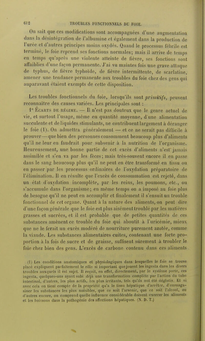 On sait ([ue ces modifications sont accompagnées d'une augmentation dans la désiatégiation de l'albumine et également dans la production de l'urée et d'autres principes moins oxydés. Quand le processus fébrile est terminé, le foie reprend ses fonctions normales; mais il arrive de temps en temps qu'après une violente atteinte de fièvre, ses fonctions sont affaiblies d'une façon permanente. J'ai vu maintes fois une grave attaque de typbus, de fièvre typboïde, de fièvre intermittente, de scarlatine, amener une tendance permanente aux troubles du foie chez des gens qui auparavant étaient exempts de cette disposition. Les troubles fonctionnels du foie, lorsqu'ils sont primilifs, peuvent reconnaître des causes variées. Les principales sont : i° Ecarts de régime. — Il n'est pas douteux que le genre actuel de vie, et surtout l'usage, même en quantité moyenne, d'une alimentation succulente et de liquides stimulants, ne contribuent largement à déranger le foie (1). On admettra généralement — et ce ne serait pas diflicile à prouver—que bien des personnes consomment beaucoup plus d'aliments qu'il ne leur en faudrait pour subvenir à la nutrition de l'organisme. Heureusement, une bonne partie de cet excès d'aliments n'est' jamais assimilée et s'en va par les fèces ; mais très-souvent encore il en passe dans le sang beaucoup plus qu'il ne peut en être transformé en tissu ou en passer par les processus ordinaires de l'oxydation préparatoire de l'élimination. Il en résulte que l'excès de consommation est rejeté, dans un état d'oxydation incomplète, par les reins, les poumons, etc., ou s'accumule dans l'organisme; en même temps on a imposé au foie plus de besogne qu'il ne peut en accomplir et finalement il s'ensuit un trouble fonctionnel de cet organe. Quant à la nature des aliments, on peut dire d'une façon générale que le foie est plus aisément troublé par les matières grasses et sucrées, et il est probable que de petites quantités de ces substances amènent ce trouble du foie qui aboutit à l'uricémie, mieux que ne le ferait un excès modéré de nourriture purement azotée, comme la viande. Les substances alimentaires cuites, contenant une forte pro- portion à la fois de sucre et de graisse, suffisent sûrement à troubler le foie chez bien des gens. L'excès de carbone contenu dans ces aliments (1) Les conditions anatomiqucs et physiologiques dans lesquelles le foie se trouve placé expliquent parfaitement le rôle si important que jouent les ingesta dans les divers troubles auxquels il est sujet. Il reçoit, en effet, directement, par le système porte, ces ingosla, ([uelques-uns ayant subi déjà une transfornialion complote par l'action du tube intestinal, d'autres, les plus actifs, les plus irritants, tels qu'ils ont été déglutis. Et si avec cela on tient compte de la propriété qu'a le tissu hépatique d'arrêter, d'emmaga- siner les substances les plus nuisibles, que ce soit l'arsenic, que ce soit l'alcool, ou d'autres encore, on comprend quelle inilucnce considérable doivent exercer les aliments et les boissons dans la palhogénie des affections hépatiques. (N. D. T.)