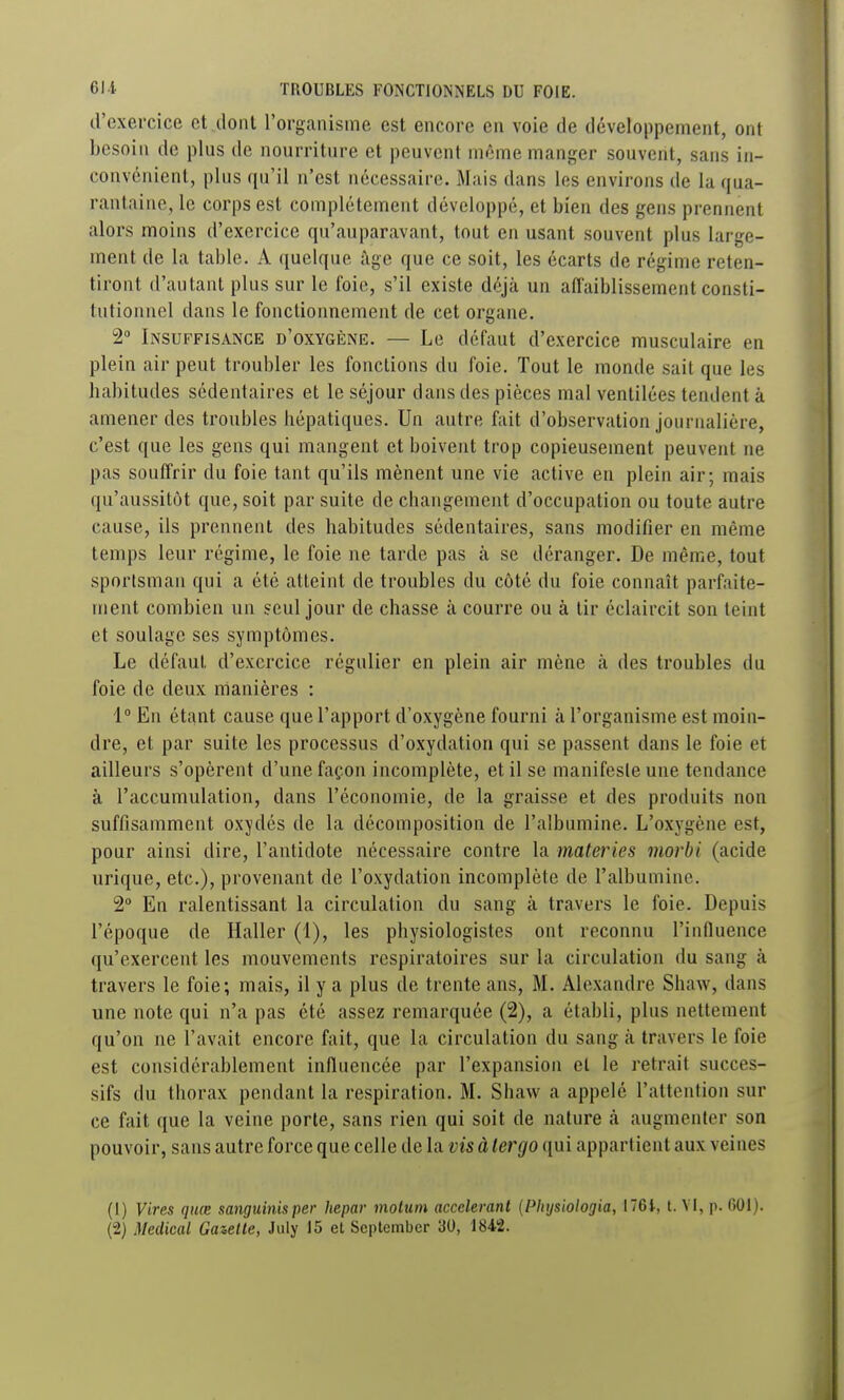 d'exercice et dont l'organisme est encore en voie de développement, ont besoin de plus de nourriture et peuvent même manger souvent, sans in- convénient, plus qu'il n'est nécessaire. Mais dans les environs de la qua- rantaine, le corps est complètement développé, et bien des gens prennent alors moins d'exercice qu'auparavant, tout en usant souvent plus large- ment de la table. A quelque âge que ce soit, les écarts de régime reten- tiront d'autant plus sur le foie, s'il existe déjà un afl'aiblissemcnt consti- tutionnel dans le fonctionnement de cet organe, 2° Insuffisance d'oxygène. — Le défaut d'exercice musculaire en plein air peut troubler les fonctions du foie. Tout le monde sait que les habitudes sédentaires et le séjour dans des pièces mal ventilées tendent à amener des troubles hépatiques. Un autre fait d'observation journalière, c'est que les gens qui mangent et boivent trop copieusement peuvent ne pas souffrir du foie tant qu'ils mènent une vie active en plein air; mais qu'aussitôt que, soit par suite de changement d'occupation ou toute autre cause, ils prennent des habitudes sédentaires, sans modifier en même temps leur régime, le foie ne tarde pas à se déranger. De même, tout sportsman qui a été atteint de troubles du côté du foie connaît parfaite- ment combien un seul jour de chasse à couri'e ou à tir éclaircit son teint et soulage ses symptômes. Le défaut d'exercice régulier en plein air mène cà des troubles du foie de deux manières : 4° En étant cause que l'apport d'oxygène fourni à l'organisme est moin- dre, et par suite les processus d'oxydation qui se passent dans le foie et ailleurs s'opèrent d'une façon incomplète, et il se manifeste une tendance à l'accumulation, dans l'économie, de la graisse et des produits non suffisamment oxydés de la décomposition de l'albumine. L'oxygène est, pour ainsi dire, l'antidote nécessaire contre la materies morbi (acide urique, etc.), provenant de l'oxydation incomplète de l'albumine. 2 En ralentissant la circulation du sang à travers le foie. Depuis l'époque de Haller (1), les physiologistes ont reconnu l'influence qu'exercent les mouvements respiratoires sur la circulation du sang à travers le foie; mais, il y a plus de trente ans, M. Alexandre Shaw, dans une note qui n'a pas été assez remarquée (2), a établi, plus nettement qu'on ne l'avait encore fait, que la circulation du sang à travers le foie est considérablement influencée par l'expansion et le retrait succes- sifs du thorax pendant la respiration. M. Shaw a appelé l'attention sur ce fait que la veine porte, sans rien qui soit de nature <à augmenter son pouvoir, sans autre force que celle de la vis à 1er go qui appartient aux veines (1) Vires quœ sanguinisper hepar molum accélérant (Physiologia, 176t, t. VI, p. 601). (2) Médical Ganetle, July 15 et Seplember 30, 1842.