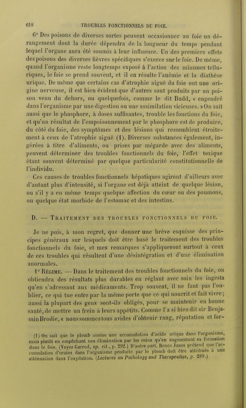 6° Des poisons de diverses sortes peuvent occasionner au foie un dé- rangement dont la durée dépendra de la longueur du temps pendant lequel l'organe aura été soumis à leur inlluence. Un des premiers effets des poisons des diverses fièvres spécifiques s'exerce sur le foie. De même, quand l'organisme reste longtemps exposé à l'action des miasmes teliu- riques, le foie se prend souvent, et il en résulte l'anémie et la diathèse urique. De môme que certains cas d'atrophie aiguë du foie ont une ori- gine nerveuse, il est bien évident que d'autres sont produits par un poi- son venu du dehors, ou quelquefois, comme le dit Budd, « engendré dans l'organisme par une digestion ou une assimilation vicieuses. » On sait aussi que le phosphore, k doses suffisantes, trouble les fonctions du foie, et qu'un résultat de l'empoisonnement par le phosphore est de produire, du côté du foie, des symptômes et des lésions qui ressemblent étroite- ment à ceux de l'atrophie aiguë (1). Diverses substances également, in- gérées à titre d'aliments, ou prises par mégarde avec des aliments, peuvent déterminer des troubles fonctionnels du foie, l'effet toxique étant souvent déterminé par quelque particularité constitutionnelle de l'individu. Ces causes de troubles fonctionnels hépatiques agiront d'ailleurs avec d'autant plus d'intensité, si l'organe est déjà atteint de quelque lésion, ou s'il y a en même temps quelque affection du cœur ou des poumons, ou quelque état morbide de l'estomac et des intestins. D. — Traitement des troubles fonctionnels du foie. Je ne puis, à mon regret, que donner une brève esquisse des prin- cipes généraux sur lesquels doit être basé le traitement des troubles fonctionnels du foie, et mes remarques s'appliqueront surtout à ceux de ces troubles qui résultent d'une désintégration et d'une élimination anormales. 1° Régime. — Dans le traitement des troubles fonctionnels du foie, on obtiendra des résultats plus durables en réglant avec soin les ingesta qu'en s'adressant aux médicaments. Trop souvent, il ne faut pas l'ou- blier, ce qui tue entre par la même porte que ce qui nourrit et fait vivre ; aussi la plupart des gens sont-ils obligés, pour se maintenir en bonne santé, de mettre un frein à leurs appétits. Comme l'a si bien dit sir Bonja- minBrodie,« nous sommes tous avides d'obtenir rang, réputation et for- (1) On sait que le plomb amène une accumulation d'acide urique dans l'organisme, mais plutôt en empêchant son élimination par les reins qu'en augmentant sa formation dans le foie. (Voyez Garrod, op. cit., p. 292.) D'autre i)art, Bcncc Jones prétend que 1 ac- cumulation d'urates dans l'organisme produite par le plomb doit être attribuée a une atténuation dans l'oxydation. (Leclures on Pathologij and Tlierapetiltcs, p. 1.8J.)