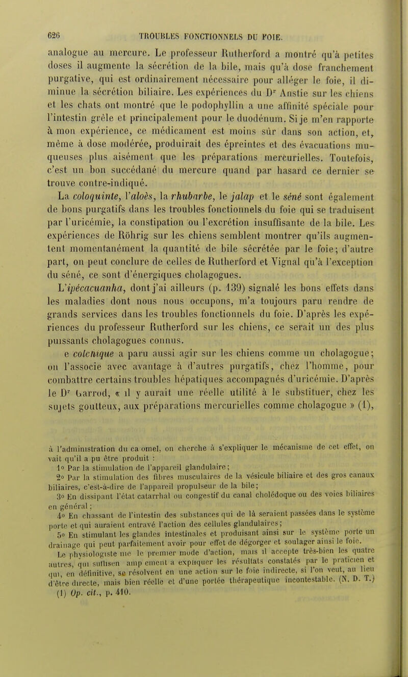 analogue au mercure. Le professeur Rutherford a montré qu'à petites doses il augmente la sécrétion de la bile, mais qu'à dose franchement purgative, qui est ordinairement nécessaire pour alléger le foie, il di- minue la sécrétion biliaire. Les expériences du Anstie sur les chiens et les chats ont montré que le podophyllin a une affinité spéciale pour l'intestin grêle et principalement pour le duodénum. Si je m'en rapporte à mon expérience, ce médicament est moins sur dans son action, et, môme à dose modérée, produirait des épreintes et des évacuations mu- queuses plus aisément que les préparations mercurielles. Toutefois, c'est un bon succédané du mercure quand par hasard ce dernier se trouve contre-indiqué. La coloquinte, Valoès, la rhubarbe, le jalap et le séné sont également de bons purgatifs dans les troubles fonctionnels du foie qui se traduisent par l'uricémie, la constipation ou l'excrétion insuffisante de la bile. Les expériences de Rôhrig sur les chiens semblent montrer qu'ils augmen- tent momentanément la quantité de bile sécrétée par le foie; d'autre part, on peut conclure de celles de Rutherford et Vignal qu'à l'exception du séné, ce sont d'énergiques cholagogues. L'ipécacuanha, dont j'ai ailleurs (p. 139) signalé les bons effets dans les maladies dont nous nous occupons, m'a toujours paru rendre de grands services dans les troubles fonctionnels du foie. D'après les expé- riences du professeur Rutherford sur les chiens, ce serait un des plus puissants cholagogues connus. e colcliique a paru aussi agir sur les chiens comme un cholagogue; on l'associe avec avantage à d'autres purgatifs, chez l'homme, pour combattre certains troubles hépatiques accompagnés d'uricémie. D'après le D barrod, « il y aurait une réelle utilité à le substituer, chez les sujets goutteux, aux préparations mercurielles comme cholagogue » (1), ;i l'administration du ca omel, on cherche à s'expliquer le mécanisme de cet effet, on vait qu'il a pu être produit : lo Par la stimulation de l'appareil glandulaire; 2 Par la stimulation des filiies musculaires de la vésicule biliaire et des gros canaux biliaires, c'est-à-dire de l'appareil propulseur de la bile; 30 En dissipant l'état catarrhal ou congeslif du canal cholédoque ou des voies biliaires en général ; 40 En chassant de l'intestin des substances qui de là seraient passées dans le système porte et qui auraient entravé l'action des cellules glandulaires; 50 En stimulant les glandes intestinales et i)roduisant ainsi sur le système porte un drainage qui i)eut parfaitement avoir pour effet de dégorger et soulager ainsi le foie. Le physiologiste me le premier mode d'action, mais il accepte très-bien les quatre autres, qui suflisen amp cinent a expliquer les résultats constates par le praticien et qui en définitive, se résolvent en une action sur le foie indirecte, si l'on veut, au lieu d'être directe, mais bien réelle et d'une portée thérapeutique incontestable. (N. D. T.) (1) Up. cit., p. 410.