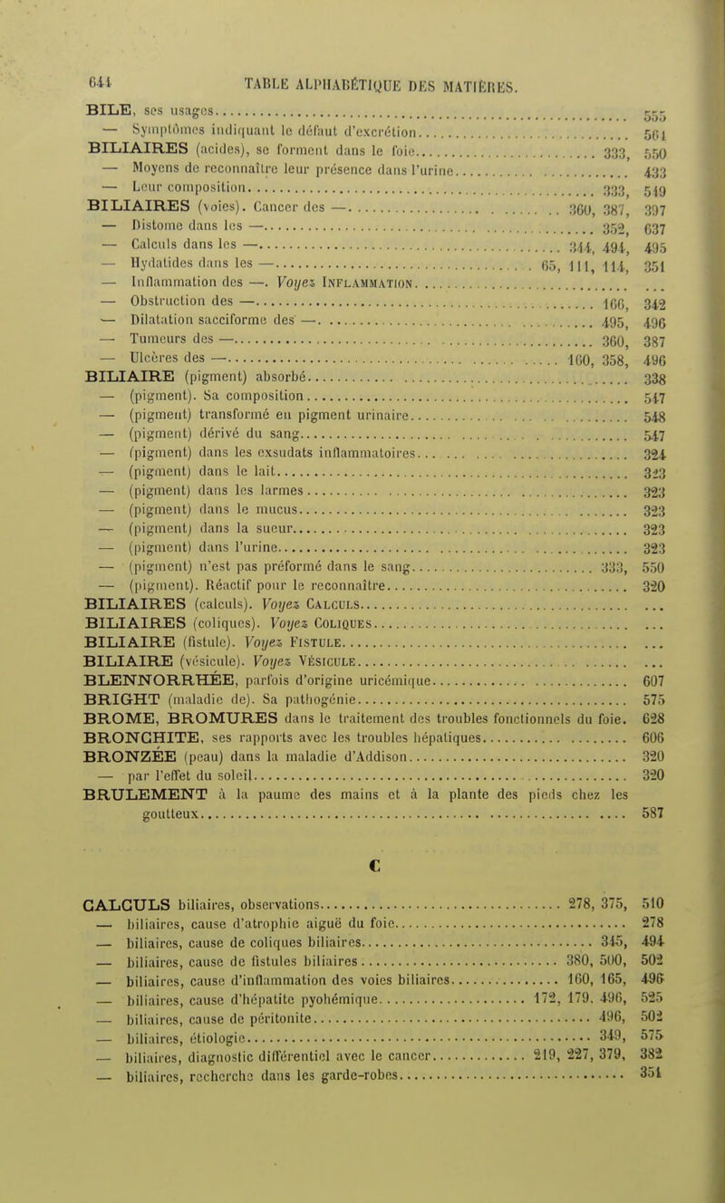 BILE, ses usages ^t^- — 8yinpt(imcs indiquant le défaut d'excrétion SPl BILIAIRES (acides), se forment dans le foie 333 550 — Moyens de reconnaître leur présence dans l'urine 4.33 — Leur composition 333 g jg BILIAIRES (voies). Cancer des— 360^ 387^ 397 — Distome dans les — 359 637 — Calculs dans les — 34 i_ 494' 495 — Ilydatides dans les — 65,111,111, 351 — Inflammation des —. Voyez, Inflammation — Obstruction des — \c,q^ 342 ■— Dilatation sacciforme des— 495^ 49g — Tumeurs des — 360, 387 — Ulcères des — 460, 358, 496 BILIAIRE (pigment) absorbé 338 — (pigment). Sa composition 54.7 — (pigment) transformé eu pigment urinaire 548 — (pigment) dérivé du sang 547 — fpigment) dans les oxsudats inflammatoires 324 — (pigment) dans le lait 3*3 — (pigment) dans les larmes 323 — (pigment) dans le mucus 323 — (pigment) dans la sueur 323 — (pigment) dans l'urine 323 — (pigment) n'est pas préformé dans le sang 333, 550 — (pigment). Réactif pour le reconnaître 320 BILIAIRES (calculs). Voyez Calculs BILIAIRES (coliques). Voyez Coliques BILIAIRE (fistule). Voyez Fistule BILIAIRE (vésicule). Voyez Vésicule BLENNORRHÉE, parfois d'origine uricémique 607 BRIGHT (maladie de). Sa patliogénie 575 BROME, BROMURES dans le traitement des troubles fonctionnels du foie. 628 BRONCHITE, ses rapports avec les troubles hépatiques 606 BRONZÉE (peau) dans la maladie d'Addison 320 — par l'effet du soleil 320 BRULEMENT à la paume des mains et à la plante des pieds chez les goutteux 587 C CALCULS biliaires, observations 278, 375, 510 — biliaires, cause d'atrophie aiguë du foie 278 — biliaires, cause de coliques biliaires 315, 494 — biliaires, cause de fistules biliaires 380, 500, 502 — biliaires, cause d'inflammation des voies biliaires IGO, 165, 4-96 — biliaires, cause d'hépatite pyohémique 172, 179. 496, 525 — biliaires, cause de péritonite 496, 502 — biliaires, étiologic 349, 575 — biliaires, diagnostic différentiel avec le cancer 219, 227, 379, 382 — biliaires, recherche dans les garde-robes 351