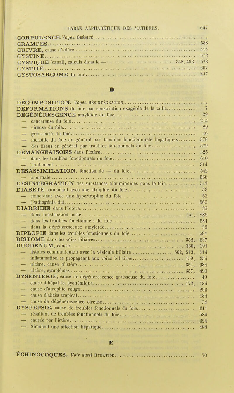 CORPULENCE. Foi/es Obésitic CRAMPES 588 CUIVRE, cause d'ictère 411 GYSTIINE 573 CYSTIQUE (canal), calculs dans le — 34-8, 493, 528 CYSTITE 607 CYSTOSARCOME du foie 247 D DÉCOMPOSITION. Votjez Désintégration DÉFORMATIONS du foie par constriction exagérée de la taille 7 DÉGÉNÉRESCENCE amyloïde du foie 29 — cancéreuse du foie 214 — cireuse du foie 29 — graisseuse du foie ' 46 — morbide du foie en général par troubles fonctionnnels hépatiques 578 — des tissus en général par troubles fonctionnels du foie 579 DÉMANGEAISONS dans l'ictère 325 — dans les troubles fonctionnels du foie 610 — Traitement 314 DÉSASSIMILATION, fonction de — du foie 542 — anormale 566 DÉSINTÉGRATION des substances albuminoïdes dans le foie 542 DIABÈTE coïncidant avec une atrophie du foie 53 — coïncidant avec une hypertrophie du foie 53 — (Pathogénie du) 560 DIARRHÉE dans l'ictcre 32 — dans l'obstruction porte 151, 289 — dans les troubles fonctionnels du foie 584 — dans la dégénérescence amyloïde 33 DIPLOPIE dans les troubles fonctionnels du foie 59t DISTOME dans les voies biliaires 352, 637 DUODÉNUM, cancer ...360, 391 — fistules communiquant avec la vésicule biliaire 502, 513, 514 — inflammation se propageant aux voies biliaires 159, 354 — ulcère, cause d'ictère 357, 384 — ulcère, symptômes 357, 490 DYSENTERIE, cause de dégénérescence graisseuse du foie 49 — cause d'hépatite pyohémique 172, 184 — cause d'atrophie rouge 293 — cause d'abcès tropical ■184 — cause de dégénérescence cireuse 34. DYSPEPSIE, cause de troubles fonctionnels du foie 611 — résultant de troubles fonctionnels du foie 584 — causée par l'ictère 324 — Simulant une affection hépaiique 488 E ÉCHINOCOQUES. Fotr awssi Hydatide. .. .■ 70