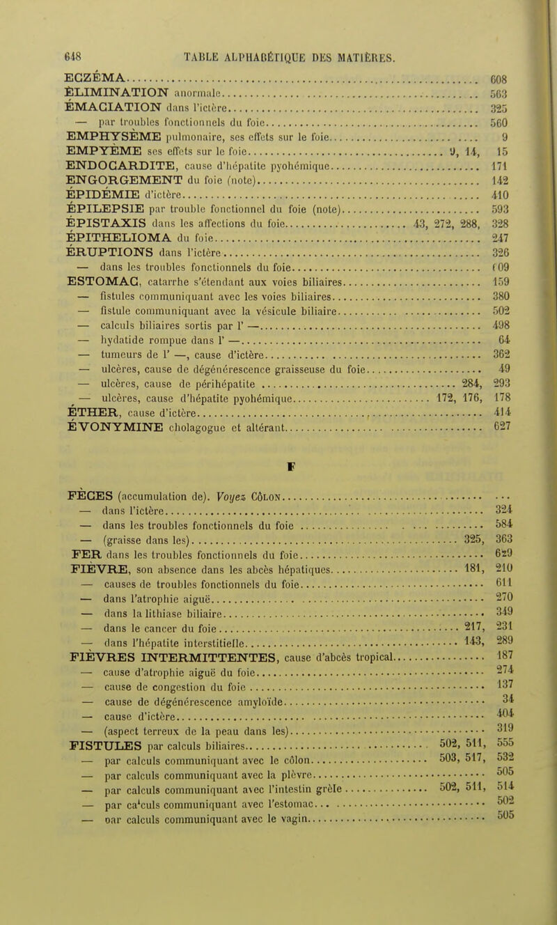 ECZÉMA 608 ÉLIMINATION anormale 563 ÉMAGIATION dans l'icière m — par troubles fonclionnels du foie 560 EMPHYSÈME pulmonaire, ses effets sur le foie 9 EMPYÈME ses effnts sur le foie 'J, U, 15 ENDOCARDITE, cause d'iicpalite pyohémique 171 ENGORGEMENT du foie ('note) 142 ÉPIDÉMIE d'iclère 410 ÉPILEPSIE par trouble fonctionnel du foie (note) 593 ÉPISTAXIS dans les affections du foie 43, 272, 288, 328 ÉPITHELIOMA du fuie 247 ÉRUPTIONS dans l'ictère 326 — dans les troubles fonctionnels du foie f09 ESTOMAC, catarrhe s'étendant aux voies biliaires 159 — fistules communiquant avec les voies biliaires 380 — fistule communiquant avec la vésicule biliaire .'')02 — calculs biliaires sortis par 1' — 498 — liydatide rompue dans 1' — 64 — tumeurs de 1' —, cause d'ictère 362 — ulcères, cause de dégénérescence graisseuse du foie 49 — ulcères, cause de périhépatite 284, 293 — ulcères, cause d'hépatite pyohémique 172, 176, 178 ÉTHER, cause d'ictère 4J4 ÉVONYMINE cholagogue et altérant 627 F FECES (accumulation de). Voyez Côlon — dans l'ictère 324 — dans les troubles fonctionnels du foie î>84 — (graisse dans les) 325, 363 FER dans les troubles fonctionnels du foie 629 FIÈVRE, son absence dans les abcès hépatiques 181, 210 — causes de troubles fonctionnels du foie 611 — dans l'atrophie aiguë 270 — dans la lithiase biliaire 349 — dans le cancer du foie 217, 231 — dans l'hépatite interstitielle FIÈVRES INTERMITTENTES, cause d'abcès tropical 187 — cause d'atrophie aiguë du foie 274 — cause de congestion du foie 137 — cause de dégénérescence amyloïde 34 — cause d'ictère — (aspect terreux de la peau dans les) 319 FISTULES par calculs biliaires 502, 511, 555 — par calculs communiquant avec le côlon 503, 517, 532 — par calculs communiquant avec la plèvre 505 — par calculs communiquant a\ec l'intestin grôle 502, 511, 514 — par calculs communiquant avec l'estomac 50- — oar calculs communiquant avec le vagin 505