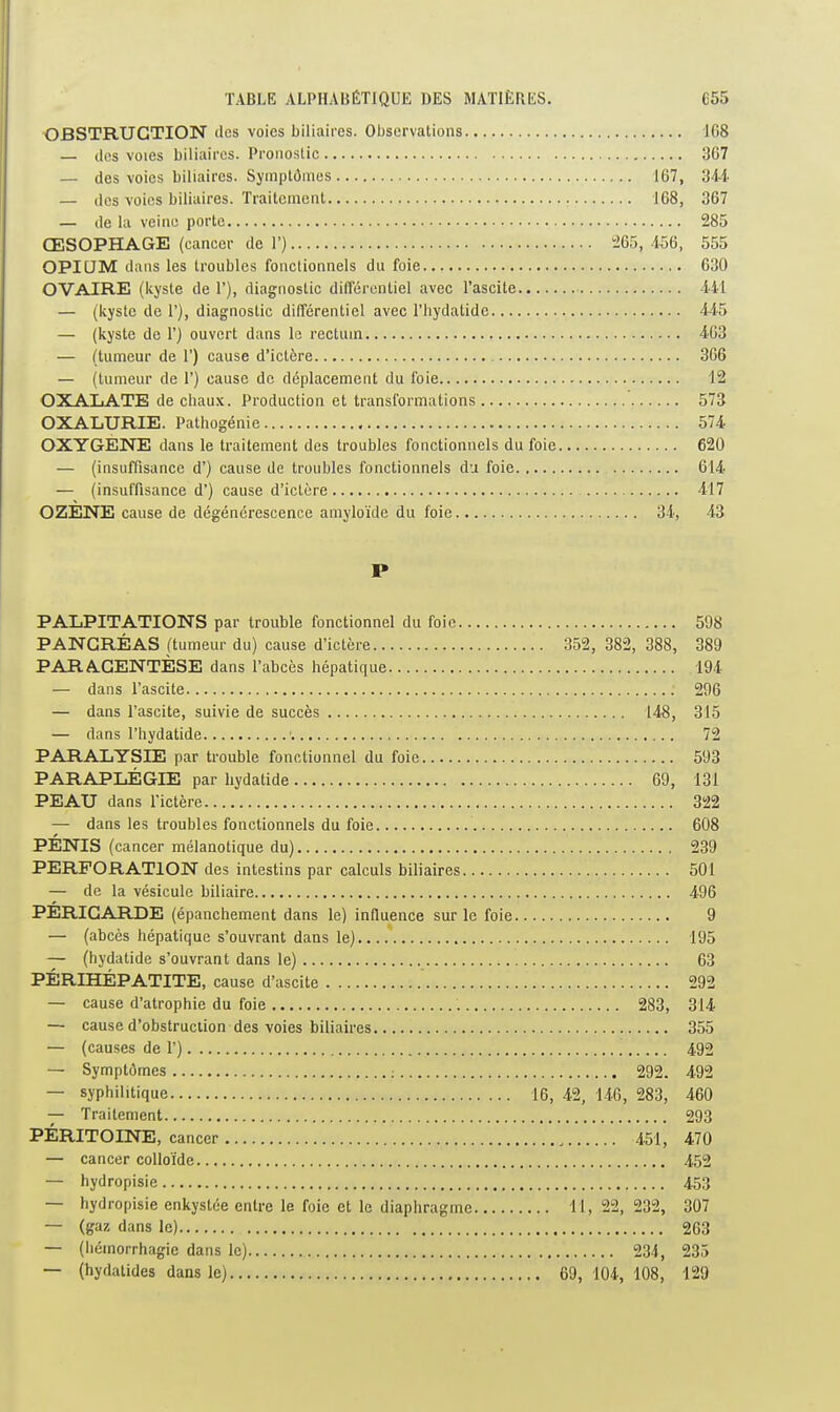 OBSTRUCTION des voies biliaires. Observations 168 — lies voies biliaires. Pronostic 367 — des voies biliaires. Symptômes 167, 344 — des voies biliaires. Traitement 168, 367 — de la veine porte 285 ŒSOPHAGE (cancer de 1') ^65, 456, 555 OPICJM dans les troubles fonctionnels du foie 630 OVAIRE (kyste de 1'), diagnostic différentiel avec l'ascite 441 — (kysle de 1'), diagnostic différentiel avec l'iiydatide 445 — (kyste de 1') ouvert dans le rectum 463 — (tumeur de 1') cause d'ictère 306 — (tumeur de 1') cause do déplacement du foie 12 OXAXiATE de ciiau.x. Production et transformations 573 OXALURIE. Pathogénie 574 OXYGENE dans le traitement des troubles fonctionnels du foie 620 — (insuffisance d') cause de troubles fonctionnels du foie 614 — (insuffisance d') cause d'ictère 417 OZENE cause de dégénérescence amyloïde du foie 34, 43 P PALPITATIONS par trouble fonctionnel du foie 598 PANCRÉAS (tumeur du) cause d'ictère 352, 382, 388, 389 PARACENTÈSE dans l'abcès hépatique 194 — dans l'ascite 296 — dans l'ascite, suivie de succès 148, 315 — dans l'hydatide ' 72 PARALYSIE par trouble fonctionnel du foie 593 PARAPLÉGIE par hydatide 69, 131 PEAU dans l'ictère 322 — dans les troubles fonctionnels du foie 608 PÉNIS (cancer mélanotique du) 239 PERFORATION des intestins par calculs biliaires 501 — de la vésicule biliaire 496 PÉRICARDE (épanchement dans le) influence sur le foie 9 — (abcès hépatique s'ouvrant dans le) 195 — (hydatide s'ouvrant dans le) 63 PÉRIHÉPATITE, cause d'ascite 292 — cause d'atrophie du foie 283, 314 — cause d'obstruction des voies biliaires 355 — (causes de 1') 492 — Symptômes : 292. 492 — syphilitique 16, 42, 146, 283, 460 — Traitement 293 PÉRITOINE, cancer 451, 470 — cancer colloïde 452 — hydropisie 453 — hydropisie enkystée entre le foie et le diaphragme 11, 22, 232, 307 — (gaz dans le) 263 — (hémorrhagie dans le) 234 , 235 — (hydatides dans le) 69, 104-, 108, 129