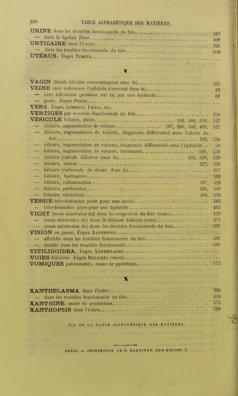 URINE dans les troubles IbncUonncIs du foie 54,0 — dans le typhus fever , URTICAIRE dans l'iclcre 3% — _ dans les troubles fonctionnels du loie gOg UTÉRUS. Foye^TuMEUK V VAGIN (fistule biliaire communiquant avec le) 50r> VEINE cave inférieure (bydatide s'ouvrant dans la) 68 — cave inférieure (pression sur la) par une hydatide 08 — porte. Voijez Pohte VERS. Voyez Lombrics, Taenia, etc. VERTIGES par troubles fonctionnels du foie 591 VÉSICULE biliaire, abcès 19^, ÔÛ'J, 518, îiil — biliaire, augmentation de volume 167, 260, 3*9, 493, 527 — biliaire, augmentation de volume, diagnostic différentiel avec l'abcès du foie 192, 528 — biliaire, augmentation de volume, diagnostic différentiel avec l'bydatide... 58 — biliaire, augmentation de volume, traitement 509, 530 — biliaire (calculs biliaires dans la) i.93, 509, 529 — biliaire, cancer 227, 530 — biliaire (carbonate de chaux dans la) 317 — biliaire, hydropisie 529 — biliaire, inflammation 167, 528 — biliaire, perforation 196, 510 — biliaire, ulcération 196, 510 VESSIE très-distendue prise pour une ascitc 466 — très-distendue prise pour une hydatide 465 VICHY (eaux minérales de) dans la congestion du foie (note) 139 — (eaux minérales de) dans la lithiase biliaire (note) t.i.'.. 371 — (eaux minérales de) dans les troubles fonctionnels du foie 627 VISION en jaune. Voyez, Xanthopsis — alTaiblie dans les troubles fonctionnels du foie 591 — double dans les troubles fonctionnels 591 VITILIGOIDEA. Voyez Xanthelasma •. VOIES biliaires. Voyez Biliaikes (voies) VOMIQUES pulmonaires, cause de pyohémie 173 X XANTHELASMA dans l'ictère 326 — dans les troubles fonctionnels du foie .'.. .. 610 XANTHINE, mode de production 573 XANTHOPSIS dans l'ictère 328 FIN DE LA TADLE ALPHABETIQUE DES MATIÈRES PARIS. — IMPRIMERIE DE F. MARTINET, RUE MIGNON, i