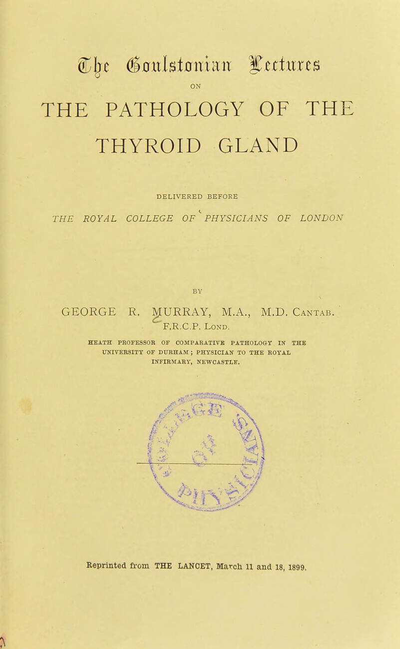 ON THE PATHOLOGY OF THE THYROID GLAND DELIVERED BEFORE THE ROYAL COLLEGE Of'' PHYSICIANS OF LONDON BY GEORGE R. MURRAY, M.A., M.D. Cantab. F.R.C.P. LoND. HEATH PROFESSOR OF COMPARATIVE PATHOLOGY IN THB UNITEHSITT OF DURHAM ; PHYSICIAN TO THE ROYAL INFIRMARY, NEWCASTLE.