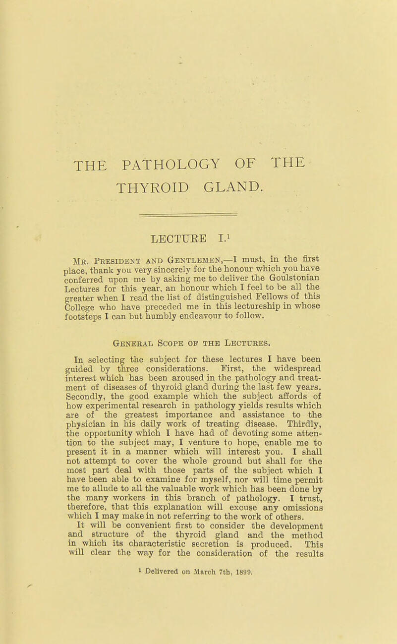 THE PATHOLOGY OF THE THYROID GLAND. LECTUEE I.i Mr. President and Gentlemen,—I must, in the first place, thank you very sincerely for the honour which you have conferred upon me by asking me to deliver the Goulstonian Lectures for this year, an honour which I feel to be all the greater when I read the list of distinguished Fellows of this College who have preceded me in this lectureship in whose footsteps I can but humbly endeavour to follow. General Scope of the Lecttjres. In selecting the subject for these lectures I have been guided by three considerations. First, the widespread interest which has been aroused in the pathology and treat- ment of diseases of thyroid gland during the last few years. Secondly, the good example which the subject affords of how experimental research in pathology yields results which are of the greatest importance and assistance to the physician in his daily work of treating disease. Thirdly, the opportunity which I have had of devoting some atten- tion to the subject may, I venture to hope, enable me to present it in a manner which will interest you. I shall not attempt to cover the whole ground but shall for the most part deal with those parts of the subject which I have been able to examine for myself, nor will time permit me to allude to all the valuable work which has been done by the many workers in this branch of pathology. I trust, therefore, that this explanation will excuse any omissions which I may make in not referring to the work of others. It will be convenient first to consider the development and structure of the thyroid gland and the method in which its characteristic secretion is produced. This will clear the way for the consideration of the results