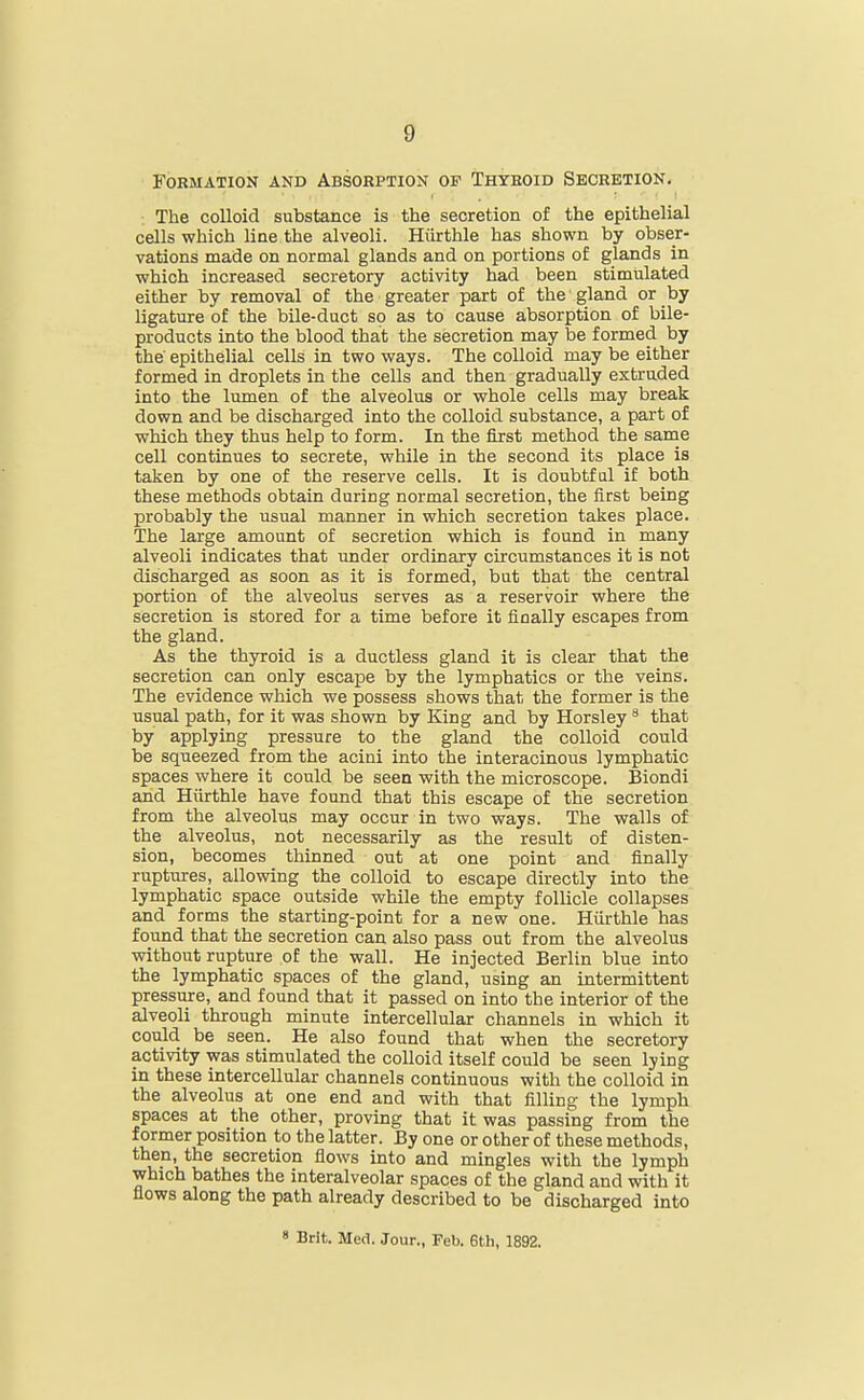 Formation and Absorption of Thyroid Secretion. The colloid substance is the secretion of the epithelial cells which line the alveoli. Hiirthle has shown by obser- vations made on normal glands and on portions of glands in which increased secretory activity had been stimulated either by removal of the greater part of the gland or by ligature of the bile-duct so as to cause absorption of bile- products into the blood that the secretion may be formed by the' epithelial cells in two ways. The colloid may be either formed in droplets in the cells and then gradually extruded into the lumen of the alveolus or whole cells may break down and be discharged into the colloid substance, a part of which they thus help to form. In the first method the same cell continues to secrete, while in the second its place is taken by one of the reserve cells. It is doubtful if both these methods obtain during normal secretion, the first being probably the usual manner in which secretion takes place. The large amount of secretion which is found in many alveoli indicates that under ordinary circumstances it is not discharged as soon as it is formed, but that the central portion of the alveolus serves as a reservoir where the secretion is stored for a time before it finally escapes from the gland. As the thyroid is a ductless gland it is clear that the secretion can only escape by the lymphatics or the veins. The evidence which we possess shows that the former is the usual path, for it was shown by King and by Horsley * that by applying pressure to the gland the colloid could be squeezed from the acini into the interacinous lymphatic spaces where it could be seen with the microscope. Biondi and Hiirthle have found that this escape of the secretion from the alveolus may occur in two ways. The walls of the alveolus, not necessarily as the result of disten- sion, becomes thinned out at one point and finally ruptures, allowing the colloid to escape directly into the lymphatic space outside while the empty follicle collapses and forms the starting-point for a new one. Hiirthle has foimd that the secretion can also pass out from the alveolus without rupture of the wall. He injected Berlin blue into the lymphatic spaces of the gland, using an intermittent pressure, and found that it passed on into the interior of the alveoli through minute intercellular channels in which it could be seen. He also found that when the secretory activity was stimulated the colloid itself could be seen lying in these intercellular channels continuous with the colloid in the alveolus at one end and with that filling the lymph spaces at the other, proving that it was passing from the former position to the latter. By one or other of these methods, then, the secretion flows into and mingles with the lymph which bathes the interalveolar spaces of the gland and with it flows along the path already described to be discharged into 8 Brit. Med. Jour., Feb. 6th, 1892.