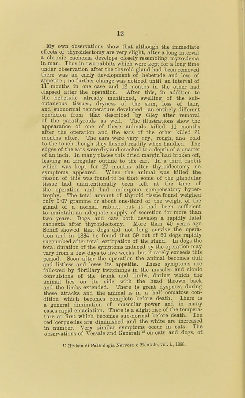 My own observations show that although the immediate efEects of thyroidectomy are very slight, after a long interval a chronic cachexia develops closely resembling myxoedema in man. Thus in two rabbits which were kept for a long time under observation after the thyroid gland had been removed there was an early development of hebetude and loss of appetite ; no further change was noticed until an interval of H months in one case and 12 months in the other had elapsed after the operation. After this, in addition to the hebetude already mentioned, swelling of the sub- cutaneous tissues, dryness oE the skin, loss of hair, and subnormal temperature developed—an entirely different condition from that described by Gley after removal of the parathyroids as well. The illustrations show the appearance of one of these animals killed 11 months after the operation and the ears of the other killed 21 months after. The ears were very dry, rough, and cold to the touch though they flushed readily when handled. The edges of the ears were dry and cracked to a depth of a quarter of an inch. In many places this dried margin had broken off, leaving an irregular outline to the ear. In a thu'd rabbit which was kept for 27 months after thyroidectomy no symptoms appeared. When the animal was killed the reason of this was found to be that some of the glandulcir tissue had unintentionally been left at the time of the operation and had undergone compensatory hyper- trophy . The total amount of thyroid tissue found weighed only 0 07 gramme or about one-third of the weight of the gland of a normal rabbit, but it had been sufficient to maintain an adequate supjply of secretion for more than two years. Dogs and cats both develop a rapidly fated cachexia after thyroidectomy. More than 40 years ago Schiff showed that dogs did not long survive the opera- tion and in 1884 he found that 59 out of 60 dogs rapidly succumbed after total extirpation of the gland. In dogs the total duration of the symptoms induced by the operation may vary from a few days to five weeks, but it rarely exceeds this period. Soon after the operation the animal becomes dull and listless and loses its appetite. These symptoms are followed by fibrillary twitchings in the muscles and clonic convulsions of the trunk and limbs, during which the animal lies on its side with the head thrown back and the limbs extended. There is great dyspncea during these attacks and the animal is in a halE comatose con- dition which becomes complete before death. There is a general diminution of muscular power and in many cases rapid emaciation. There is a slight rise of the tempera- ture at first which becomes sub-normal before death. Tne red corpuscles are diminished and the white are increased in number. Very similar symptoms occur in cats. The observations of Vessale and Generali on cats and dogs, of 15 Rivista di Pathologia Nervosa e Mentale, vol. i., 1896.