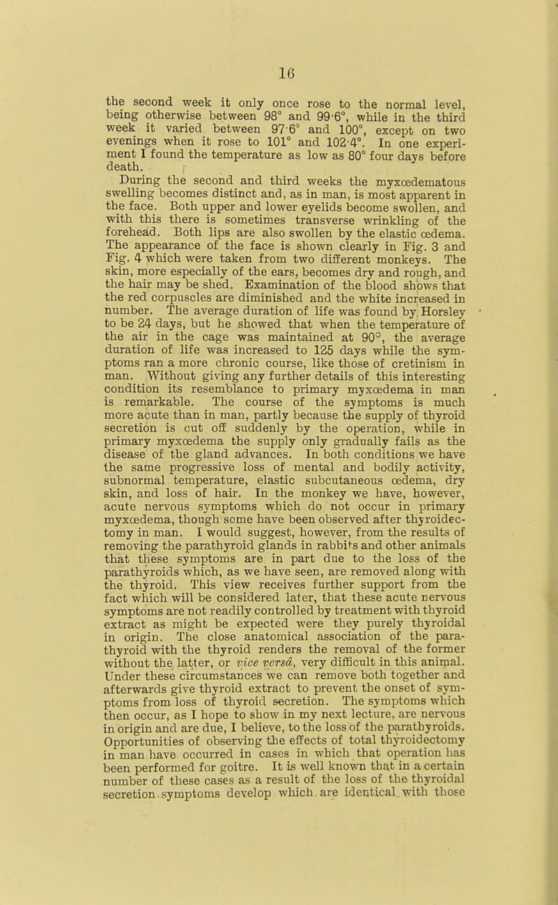 the second week it only once rose to the normal level, being otherwise between 98° and 99-6°, while in the third week it varied between 97 6° and 100°, except on two evenings when it rose to 101° and 102-4°. In one experi- ment I found the temperature as low as 80° four days before death. During the second and third weeks the myxcedematous swelling becomes distinct and, as in man, is most apparent in the face. Both upper and lower eyelids become swollen, and with this there is sometimes transverse wrinkling of the forehead. Both lips are also swollen by the elastic oedema. The appearance of the face is shown clearly in Fig. 3 and Fig. 4 which were taken from two different monkeys. The skin, more especially of the ears, becomes dry and rough, and the hair may be shed. Examination of the blood shows that the red corpuscles are diminished and the white increased in number. The average duration of life was found by, Horsley to be 24 days, but he showed that when the temperature of the air in the cage was maintained at 90°, the average duration of life was increased to 125 days while the sym- ptoms ran a more chronic course, like those of cretinism in man. Without giving any further details of this interesting condition its resemblance to primary myxcedema in man is remarkable. The course of the symptoms is much more acute than in man, partly because the supply of thyroid secretion is cut off suddenly by the operation, while in primary myxoedema the supply only gradually fails as the disease of the gland advances. In both conditions we have the same progressive loss of mental and bodily activity, subnormal temperature, elastic subcutaneous cedema, dry skin, and loss of hair. In the monkey we have, however, acute nervous symptoms which do not occur in primary myxcedema, though some have been observed after thyroidec- tomy in man. I would suggest, however, from the results of removing the parathyroid glands in rabbi ^s and other animals that these symptoms are in part due to the loss of the parathyroids which, as we have seen, are removed along with the thyroid. This view receives further support from the fact which will be considered later, that these acute nervous symptoms are not readily controlled by treatment with thyroid extract as might be expected were they purely thyroidal in origin. The close anatomical association of the para- thyroid with the thyroid renders the removal of the former without the latter, or vice versa, very difficult in this animal. Under these circumstances we can remove both together and afterwards give thyroid extract to prevent the onset of sym- ptoms from loss of thyroid secretion. The symptoms which then occur, as I hope to show in my next lecture, are nervous in origin and are due, I believe, to the loss of the parathyroids. Opportunities of observing the effects of total thyroidectomy in man have occurred in cases in which that operation has been performed for goitre. It is well known that in a certain number of these cases as a result of the loss of the thyroidal secretion.symptoms develop which, are identical.with those