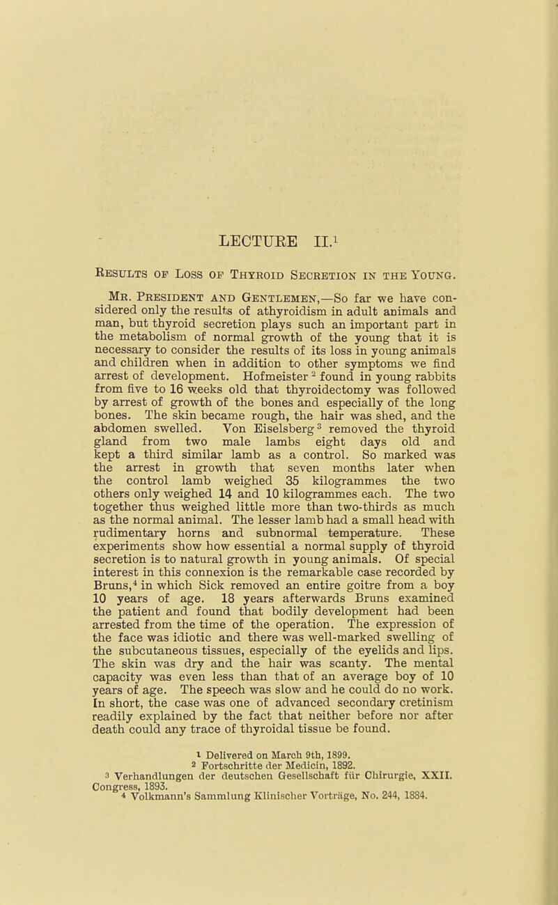 LECTURE II.i Eesults of Loss of Thyroid Secretion in the Young. _ Mr. President and Gentlemen,—So far we have con- sidered only the results of athyroidism in adult animals and man, but thyroid secretion plays such an important part in the metabolism of normal growth of the young that it is necessary to consider the results of its loss in young animals and children when in addition to other symptoms we find arrest of development. Hofmeister ^ found in young rabbits from five to 16 weeks old that thyroidectomy was followed by arrest of growth of the bones and especially of the long bones. The skin became rough, the hair was shed, and the abdomen swelled. Von Eiselsberg removed the thyroid gland from two male lambs eight days old and kept a third similar lamb as a control. So marked was the arrest in growth that seven months later when the control lamb weighed 35 kilogrammes the two others only weighed 14 and 10 kilogrammes each. The two together thus weighed little more than two-thirds as much as the normal animal. The lesser lamb had a small head with Rudimentary horns and subnormal temperature. These experiments show how essential a normal supply of thyroid secretion is to natural growth in young animals. Of special interest in this connexion is the remarkable case recorded by Bruns,^ in which Sick removed an entire goitre from a boy 10 years of age. 18 years afterwards Bruns examined the patient and found that bodily development had been arrested from the time of the operation. The expression of the face was idiotic and there was well-marked swelling of the subcutaneous tissues, especially of the eyelids and lips. The skin was dry and the hair was scanty. The mental capacity was even less than that of an average boy of 10 years of age. The speech was slow and he could do no work. In short, the case was one of advanced secondary cretinism readily explained by the fact that neither before nor after death could any trace of thyroidal tissue be found. 1 Delivered on March 9th, 1899. 2 Fortschritte der Medicin, 1892. 3 Verhandlungen der deutschen Gesellschaft liir Chirurgie, XXII. Congress, 1893. * Volkmann's Sammlung Klinischer Vortriige, No. 244, 1884.