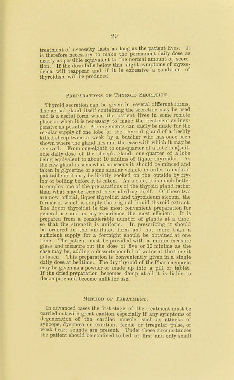 treatment of necessity lasts as long as the patient lives. It is therefore necessary to make the permanent daily dose as nearly as possible equivalent to the normal amount of secre- tion. If the dose falls below this slight symptoms of myxoe- dema will reappear and if it is excessive a condition of thyroidism will be produced. Preparations of Thyroid Secretion. Thyroid secretion can be given in several different forms. The actual gland itself containing the secretion may be used and is a useful form when the patient lives in some remote place or when it is necessary to make the treatment as inex- pensive as possible. Arrangements can easily be made for the regular supply of one lobe of the thyroid gland of a freshly killed sheep twice a week by a butcher who has once been shown where the gland lies and the ease with which it may be removed. From one-eighth to one-quarter of a lobe' is aTsuit- able daily dose of the sheep's gland, one-quarter of a lobe being equivalent to about 10 minims of liquor thyroidei. As the raw gland is somewhat nauseous it should be minced and taken in glycerine or some similar vehicle in order to make it palatable or it may be lightly cooked on the outside by fry- ing or boiling before it is eaten. As a rule, it is much better to employ one of the preparations of the thyroid gland rather than what may be termed the crude drug itself. Of these two are now official, liquor thyroidei and thyroideum siccum, the former of which is simply the original liquid thyroid extract. The liquor thyroidei is the most convenient preparation for general use and in my experience the most efficient. It is prepared from a considerable number of glands at a time, so that the strength is uniform. In prescribing it should be ordered in the undiluted form and not more than a sufficient supply for a fortnight should be obtained at one time. The patient must be provided with a minim measure glass and measure out the dose of five or 10 minims as the case may be, adding a dessertspoonful of water at the time it is taken. This preparation is conveniently given in a single daily dose at bedtime. The dry thyroid of the Pharmacopoeia may be given as a powder or made up into a pill or tablet. If the dried preparation becomes damp at all it is liable to decompose and become unfit for use. Method of Treatment. In advanced cases the first stage of the treatment must be carried out with great caution, especially if any symptoms of degeneration of the cardiac muscle, such as attacks of syncope, dyspnoea on exertion, feeble or irregular pulse, or weak heart sounds are present. Under these circumstances the patient should be confined to bed at first and only small