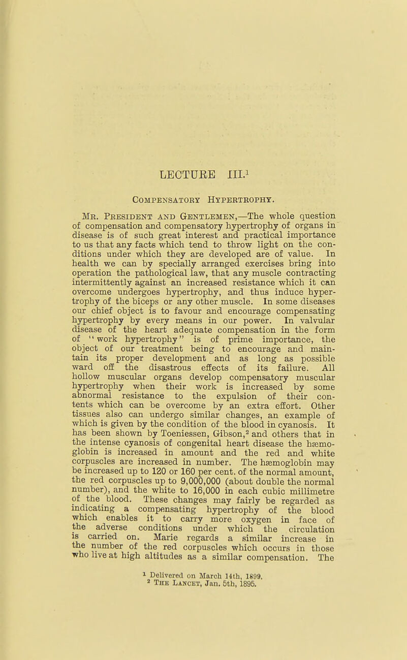 LECTURE 111.1 Compensatory Hypertrophy. Mb. President and Gentlemen,—The whole question of compensation and compensatory hypertrophy of organs in disease is of such great interest and practical importance to us that any facts which tend to throw light on the con- ditions under which they are developed are of value. In health we can by specially arranged exercises bring into operation the pathological law, that any muscle contracting intermittently against an increased resistance which it can overcome undergoes hypertrophy, and thus induce hyper- trophy of the biceps or any other muscle. In some diseases our chief object is to favour and encourage compensating hypertrophy by every means in our power. In valvular disease of the heart adequate compensation in the form of  work hypertrophy is of prime importance, the object of our treatment being to encourage and main- tain its proper development and as long as possible ward off the disastrous efEects of its failure. All hollow muscular organs develop compensatory muscular hypertrophy when their work is increased by some abnormal resistance to the expulsion of their con- tents which can be overcome by an extra effort. Other tissues also can undergo similar changes, an example of which is given by the condition of the blood in cyanosis. It has been shown by Toeniessen, Gibson,^ and others that in the intense cyanosis of congenital heart disease the htemo- globin is increased in amount and the red and white corpuscles are increased in number. The hemoglobin may be increased up to IZO or 160 per cent, of the normal amount, the red corpuscles up to 9,000,000 (about double the normal number), and the white to 16,000 in each cubic millimetre of the blood. These changes may fairly be regarded as indicating a compensating hypertrophy of the blood which enables it to carry more oxygen in face of the adverse conditions under which the circulation is carried on. Marie regards a similar increase in the number of the red corpuscles which occurs in those who live at high altitudes as a similar compensation. The 1 Delivered on March 14th, 1S99.