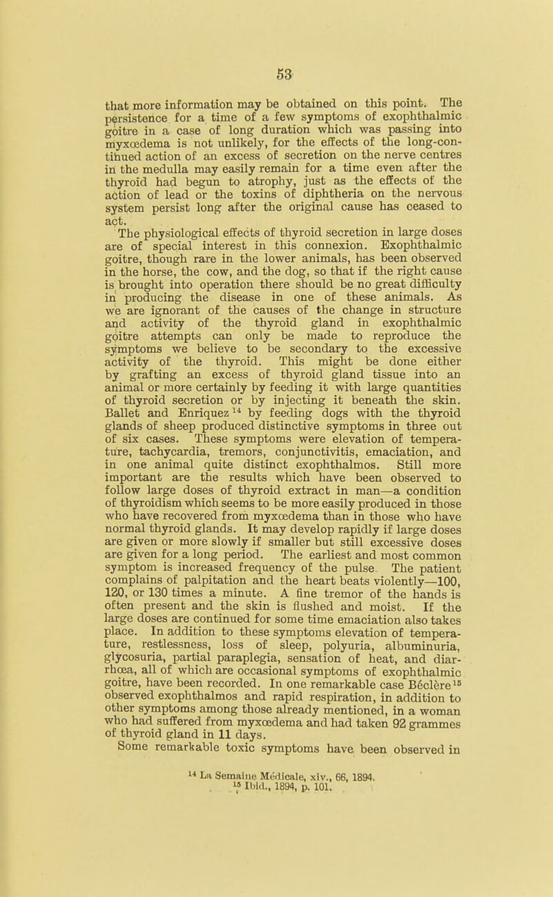 that more information may be obtained on this point. The persistence for a time of a few symptoms of exophthalmic goitre in a case of long duration which was passing into myxcedema is not unlikely, for the effects of the long-con- tihued action of an excess of secretion on the nerve centres in the medulla may easily remain for a time even after the thyroid had begun to atrophy, just as the effects of the action of lead or the toxins of diphtheria on the nervous system persist long after the original cause has ceased to act. The physiological effects of thyroid secretion in large doses are of special interest in this connexion. Exophthalmic goitre, though rare in the lower animals, has been observed in the horse, the cow, and the dog, so that if the right cause is brought into operation there should be no great difficulty in producing the disease in one of these animals. As we are ignorant of the causes of the change in structure and activity of the thyroid gland in exophthalmic goitre attempts can only be made to reproduce the symptoms we believe to be secondary to the excessive activity of the thyroid. This might be done either by grafting an excess of thyroid gland tissue into an animal or more certainly by feeding it with large quantities of thyroid secretion or by injecting it beneath the skin. Ballet and Enriquez by feeding dogs with the thyroid glands of sheep produced distinctive symptoms in three out of six cases. These symptoms were elevation of tempera- ture, tachycardia, tremors, conjunctivitis, emaciation, and in one animal quite distinct exophthalmos. Still more important are the results which have been observed to follow large doses of thyroid extract in man—a condition of thyroidism which seems to be more easily produced in those who have recovered from myxcedema than in those who have normal thyroid glands. It may develop rapidly if large doses are given or more slowly if smaller but still excessive doses are given for a long peiiod. The earliest and most common symptom is increased frequency of the pulse. The patient complains of palpitation and the heart beats violently—100, 120, or 130 times a minute. A fine tremor of the hands is often present and the skin is flushed and moist. If the large doses are continued for some time emaciation also takes place. In addition to these symptoms elevation of tempera- ture, restlessness, loss of sleep, polyuria, albuminuria, glycosuria, partial paraplegia, sensation of heat, and diar- rhoea, all of which are occasional symptoms of exophthalmic goitre, have been recorded. In one remarkable case BSclere^ observed exophthalmos and rapid respiration, in addition to other symptoms among those already mentioned, in a woman who had suffered from myxcedema and had taken 92 grammes of thyroid gland in 11 days. Some remarkable toxic symptoms have been observed in •■» La Semaiiiu Medicale, xiv., 66, 1894. i» Ibid.. 1894, p. 101.