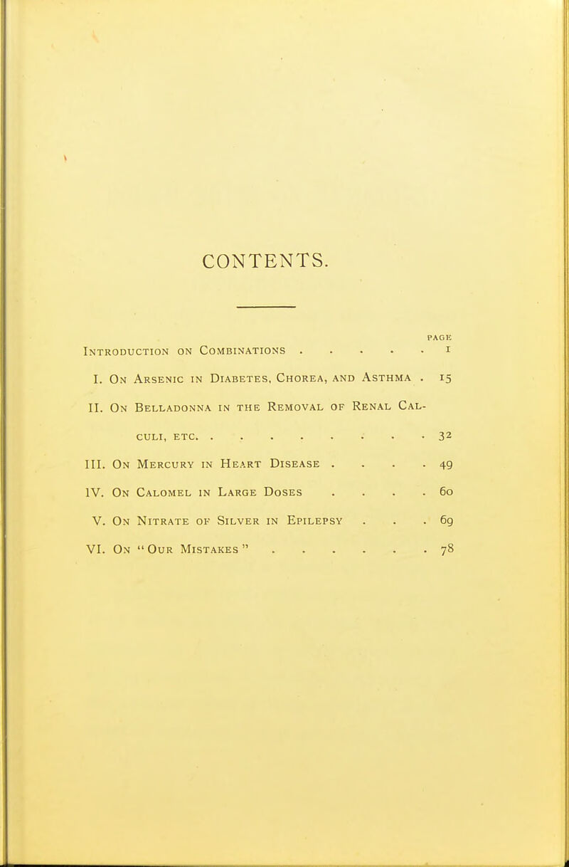 CONTENTS. PAGE Introduction on Combinations i I. On Arsenic in Diabetes, Chorea, and Asthma . 15 II. On Belladonna in the Removal of Renal Cal- culi, etc • • 32 III. On Mercury in Heart Disease . . . - 49 IV. On Calomel in Large Doses . . . .60 V. On Nitrate ok Silver in Epilepsy . . . 6g