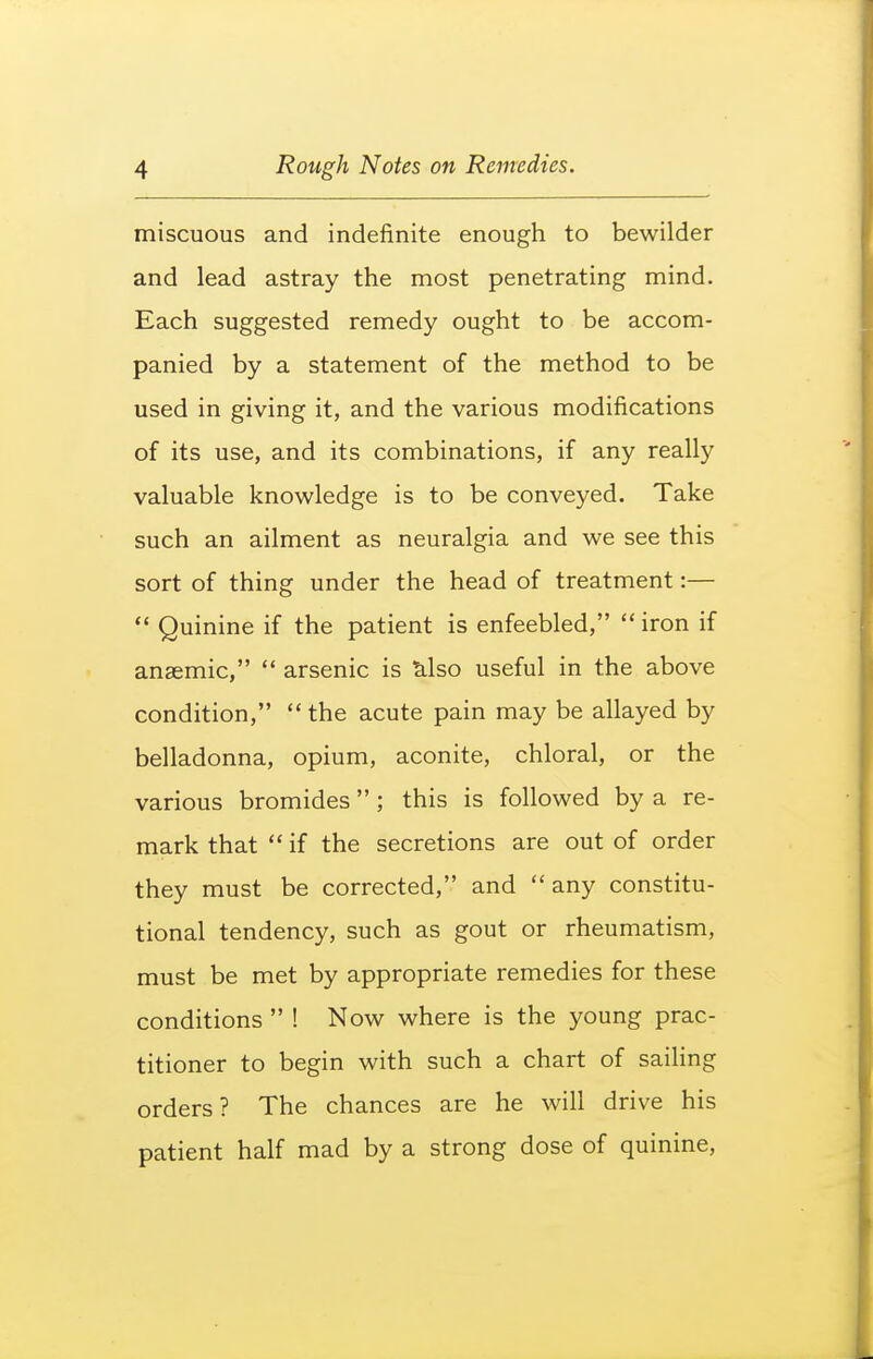 miscuous and indefinite enough to bewilder and lead astray the most penetrating mind. Each suggested remedy ought to be accom- panied by a statement of the method to be used in giving it, and the various modifications of its use, and its combinations, if any really valuable knowledge is to be conveyed. Take such an ailment as neuralgia and we see this sort of thing under the head of treatment:—  Quinine if the patient is enfeebled,  iron if anaemic,  arsenic is tilso useful in the above condition, the acute pain may be allayed by belladonna, opium, aconite, chloral, or the various bromides ; this is followed by a re- mark that  if the secretions are out of order they must be corrected, and any constitu- tional tendency, such as gout or rheumatism, must be met by appropriate remedies for these conditions  ! Now where is the young prac- titioner to begin with such a chart of sailing orders? The chances are he will drive his patient half mad by a strong dose of quinine,