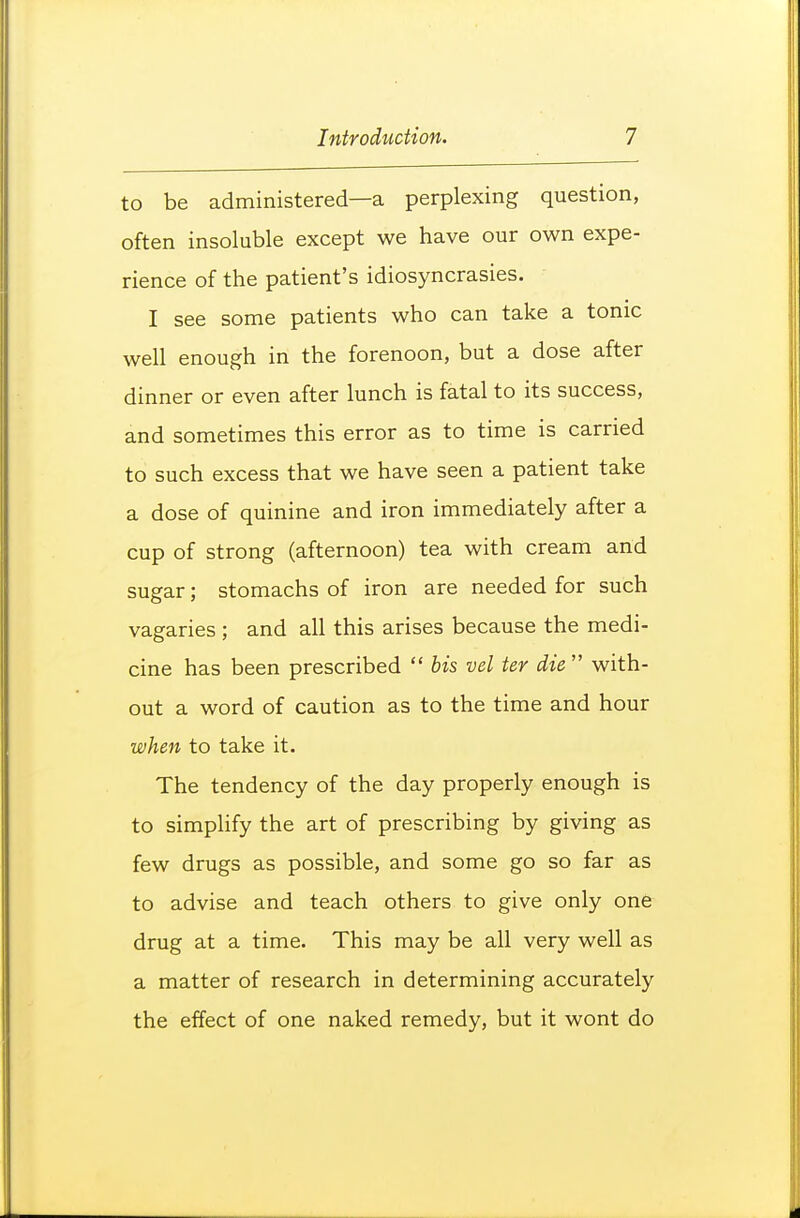 to be administered—a perplexing question, often insoluble except we have our own expe- rience of the patient's idiosyncrasies. I see some patients who can take a tonic well enough in the forenoon, but a dose after dinner or even after lunch is fatal to its success, and sometimes this error as to time is carried to such excess that we have seen a patient take a dose of quinine and iron immediately after a cup of strong (afternoon) tea with cream and sugar; stomachs of iron are needed for such vagaries ; and all this arises because the medi- cine has been prescribed  bis vel ter die  with- out a word of caution as to the time and hour when to take it. The tendency of the day properly enough is to simplify the art of prescribing by giving as few drugs as possible, and some go so far as to advise and teach others to give only one drug at a time. This may be all very well as a matter of research in determining accurately the effect of one naked remedy, but it wont do