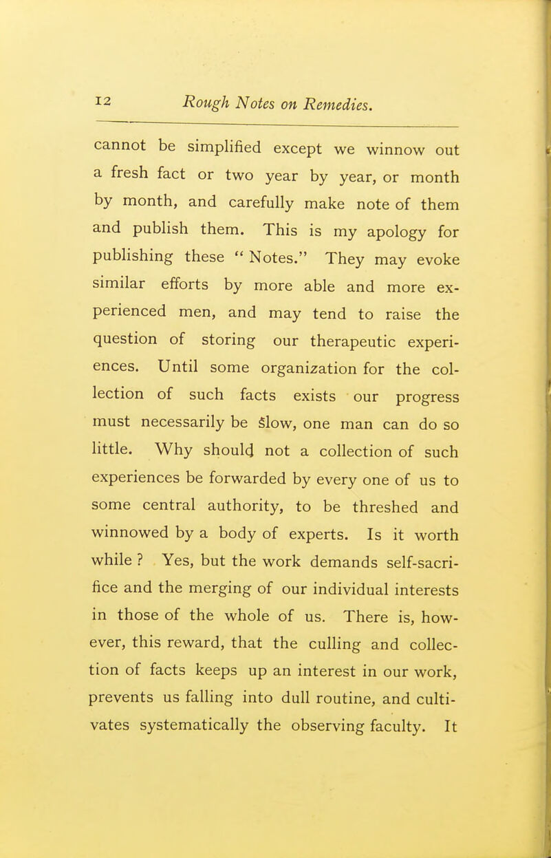 cannot be simplified except we winnow out a fresh fact or two year by year, or month by month, and carefully make note of them and publish them. This is my apology for pubhshing these  Notes. They may evoke similar efforts by more able and more ex- perienced men, and may tend to raise the question of storing our therapeutic experi- ences. Until some organization for the col- lection of such facts exists our progress must necessarily be Slow, one man can do so little. Why should not a collection of such experiences be forwarded by every one of us to some central authority, to be threshed and winnowed by a body of experts. Is it worth while ? Yes, but the work demands self-sacri- fice and the merging of our individual interests in those of the whole of us. There is, how- ever, this reward, that the culling and collec- tion of facts keeps up an interest in our work, prevents us falling into dull routine, and culti- vates systematically the observing faculty. It