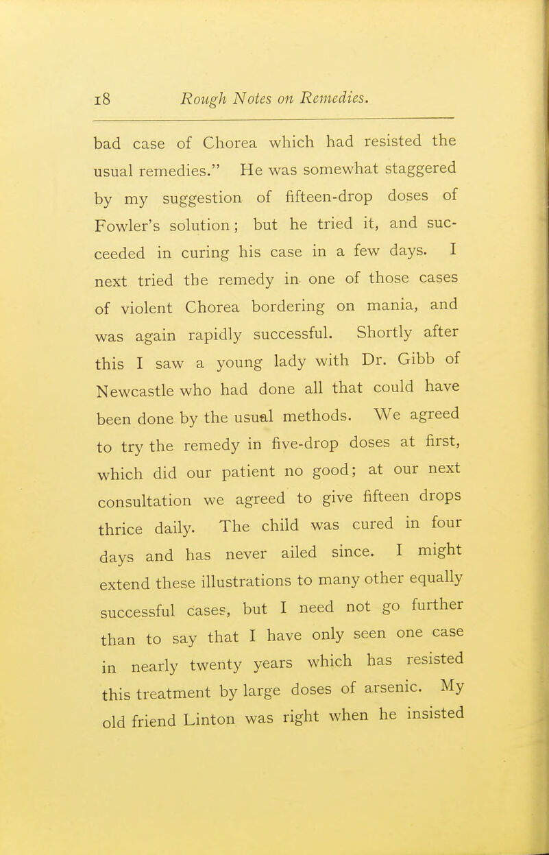 bad case of Chorea which had resisted the usual remedies. He was somewhat staggered by my suggestion of fifteen-drop doses of Fowler's solution; but he tried it, and suc- ceeded in curing his case in a few days. I next tried the remedy in one of those cases of violent Chorea bordering on mania, and was again rapidly successful. Shortly after this I saw a young lady with Dr. Gibb of Newcastle who had done all that could have been done by the usual methods. We agreed to try the remedy in five-drop doses at first, which did our patient no good; at our next consultation we agreed to give fifteen drops thrice daily. The child was cured in four days and has never ailed since. I might extend these illustrations to many other equally successful cases, but I need not go further than to say that I have only seen one case in nearly twenty years which has resisted this treatment by large doses of arsenic. My old friend Linton was right when he insisted