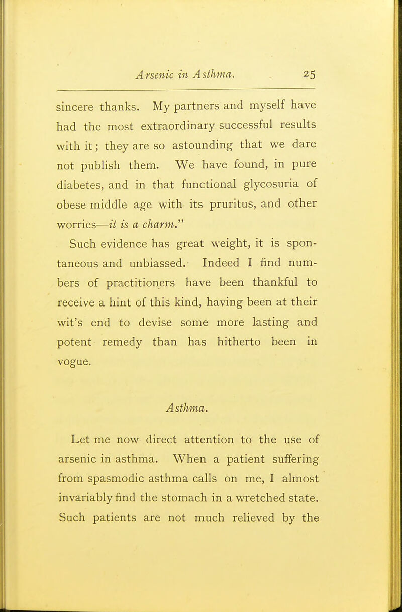 sincere thanks. My partners and myself have had the most extraordinary successful results with it; they are so astounding that we dare not publish them. We have found, in pure diabetes, and in that functional glycosuria of obese middle age with its pruritus, and other worries—it is a charm.'' Such evidence has great weight, it is spon- taneous and unbiassed. Indeed I find num- bers of practitioners have been thankful to receive a hint of this kind, having been at their wit's end to devise some more lasting and potent remedy than has hitherto been in vogue. Asthma. Let me now direct attention to the use of arsenic in asthma. When a patient suffering from spasmodic asthma calls on me, I almost invariably find the stomach in a wretched state. Such patients are not much relieved by the