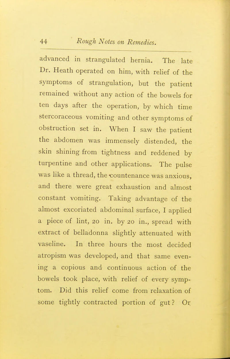 advanced in strangulated hernia. The late Dr. Heath operated on him, with relief of the symptoms of strangulation, but the patient remained without any action of the bowels for ten days after the operation, by which time stercoraceous vomiting and other symptoms of obstruction set in. When I saw the patient the abdomen was immensely distended, the skin shining from tightness and reddened by turpentine and other applications. The pulse was like a thread, the -countenance was anxious, and there were great exhaustion and almost constant vomiting. Taking advantage of the almost excoriated abdominal surface, I applied a piece of hnt, 20 in. by 20 in., spread with extract of belladonna slightly attenuated with vasehne. In three hours the most decided atropism was developed, and that same even- ing a copious and continuous action of the bowels took place, with relief of every symp- tom. Did this relief come from relaxation of some tightly contracted portion of gut ? Or