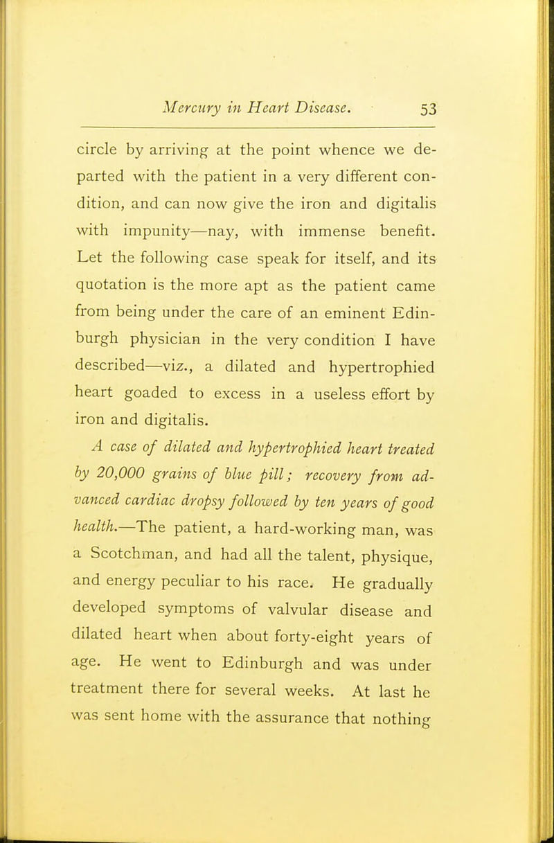 circle by arriving at the point whence we de- parted with the patient in a very different con- dition, and can now give the iron and digitahs with impunity—nay, with immense benefit. Let the following case speak for itself, and its quotation is the more apt as the patient came from being under the care of an eminent Edin- burgh physician in the very condition I have described—viz., a dilated and hypertrophied heart goaded to excess in a useless effort by iron and digitalis. A case of dilated and hypertrophied heart treated by 20,000 grains of blue pill; recovery from ad- vanced cardiac dropsy followed by ten years of good health.—The patient, a hard-working man, was a Scotchman, and had all the talent, physique, and energy peculiar to his race. He gradually developed symptoms of valvular disease and dilated heart when about forty-eight years of age. He went to Edinburgh and was under treatment there for several weeks. At last he was sent home with the assurance that nothing