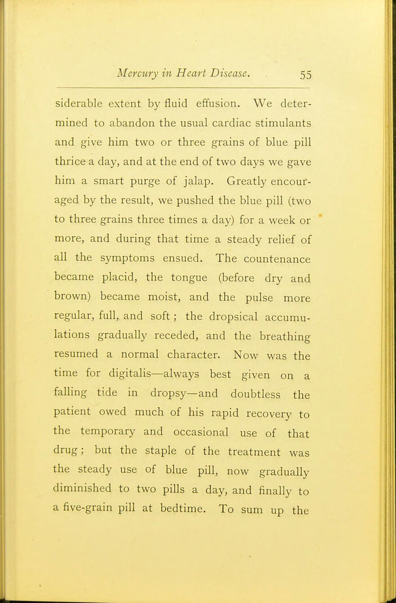 siderable extent by fluid effusion. We deter- mined to abandon the usual cardiac stimulants and give him two or three grains of blue pill thrice a day, and at the end of two days we gave him a smart purge of jalap. Greatly encour- aged by the result, we pushed the blue pill (two to three grains three times a day) for a week or more, and during that time a steady relief of all the symptoms ensued. The countenance became placid, the tongue (before dry and brown) became moist, and the pulse more regular, full, and soft; the dropsical accumu- lations gradually receded, and the breathing resumed a normal character. Now was the time for digitalis—always best given on a falling tide in dropsy—and doubtless the patient owed much of his rapid recovery to the temporary and occasional use of that drug; but the staple of the treatment was the steady use of blue pill, now gradually diminished to two pills a day, and finally to a five-grain pill at bedtime. To sum up the