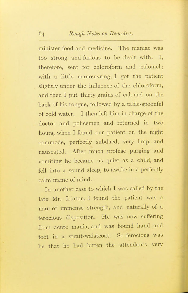 minister food and medicine. The maniac was too strong and furious to be dealt with. I, therefore, sent for chloroform and calomel; with a little manoeuvring, I got the patient slightly under the influence of the chloroform, and then I put thirty grains of calomel on the back of his tongue, followed by a table-spoonful of cold water. I then left him in charge of the doctor and policemen and returned in two hours, when I found our patient on the night commode, perfectly subdued, very limp, and nauseated. After much profuse purging and vomiting he became as quiet as a child, and fell into a sound sleep, to awake in a perfectly calm frame of mind. In another case to which I was called by the late Mr. Linton, I found the patient was a man of immense strength, and naturally of a ferocious disposition. He was now suffering from acute mania, and was bound hand and foot in a strait-waistcoat. So ferocious was he that he had bitten the attendants very